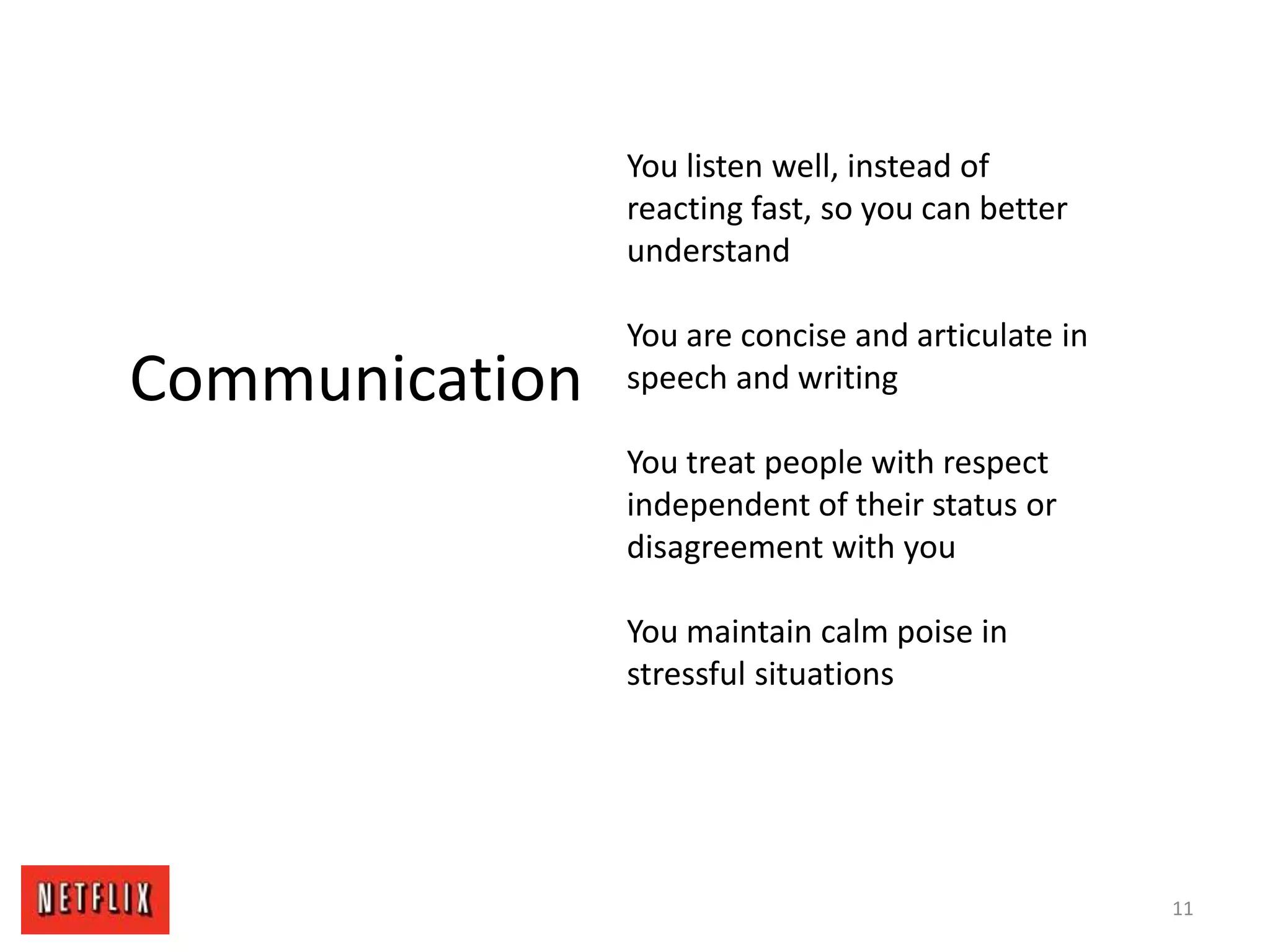 11
Communication
You listen well, instead of
reacting fast, so you can better
understand
You are concise and articulate in
speech and writing
You treat people with respect
independent of their status or
disagreement with you
You maintain calm poise in
stressful situations
 