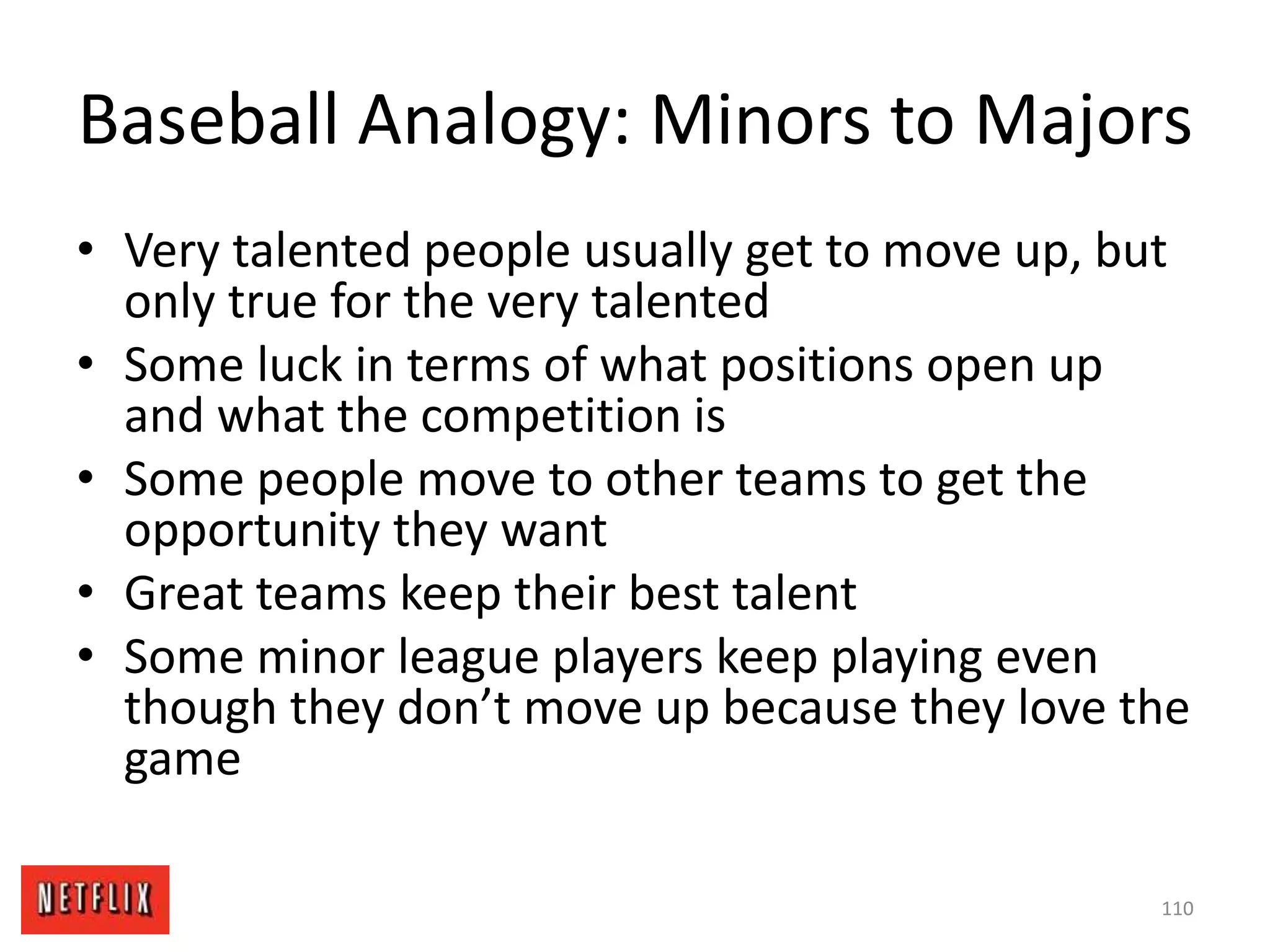 Baseball Analogy: Minors to Majors
• Very talented people usually get to move up, but
only true for the very talented
• Some luck in terms of what positions open up
and what the competition is
• Some people move to other teams to get the
opportunity they want
• Great teams keep their best talent
• Some minor league players keep playing even
though they don’t move up because they love the
game
110
 