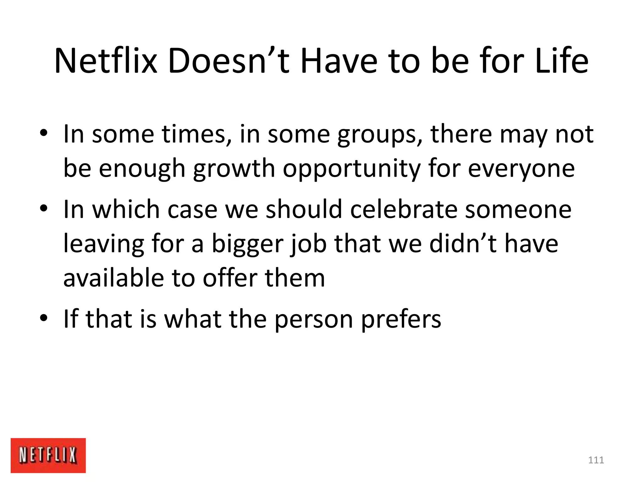Netflix Doesn’t Have to be for Life
• In some times, in some groups, there may not
be enough growth opportunity for everyone
• In which case we should celebrate someone
leaving for a bigger job that we didn’t have
available to offer them
• If that is what the person prefers
111
 