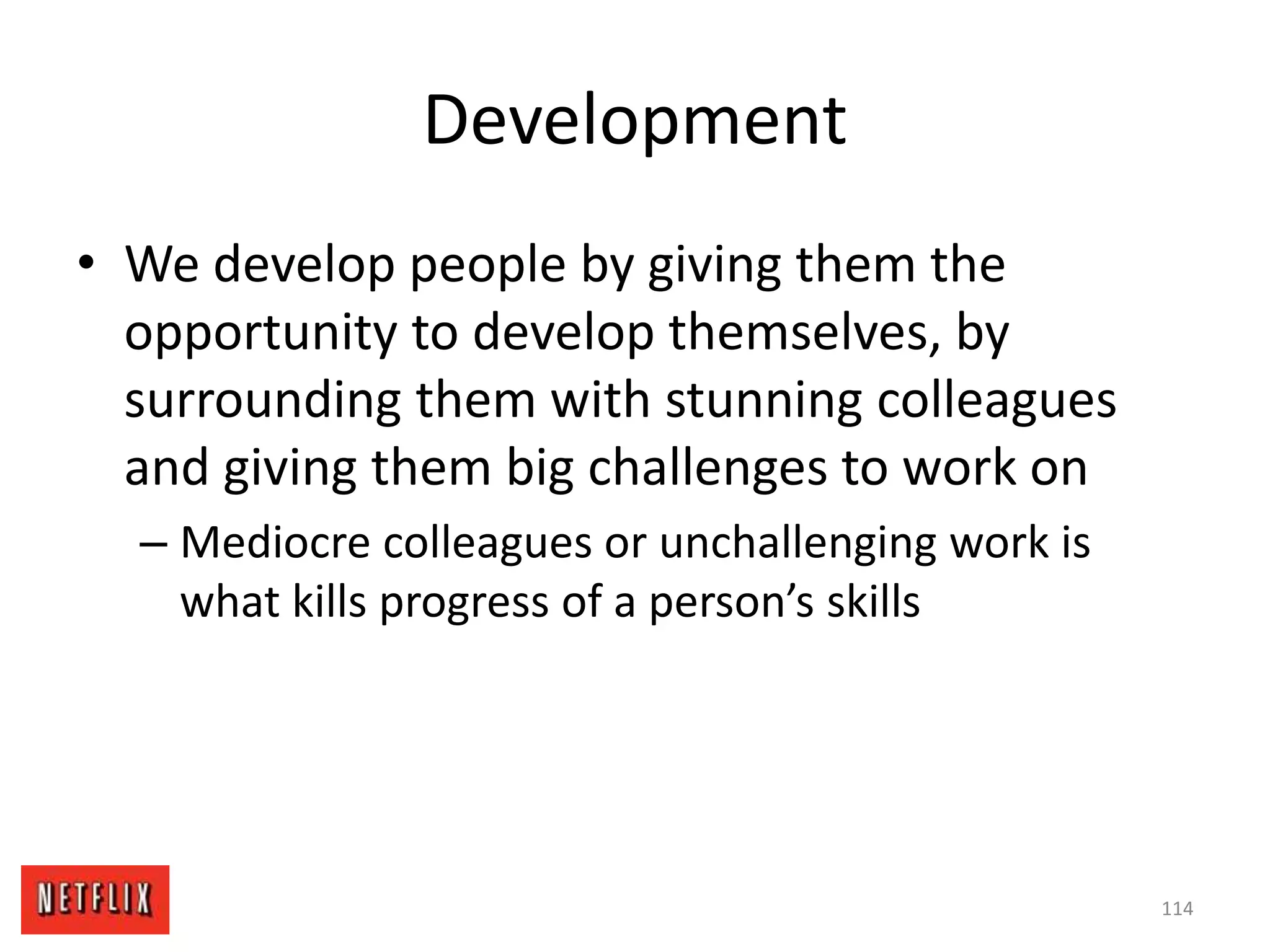 Development
• We develop people by giving them the
opportunity to develop themselves, by
surrounding them with stunning colleagues
and giving them big challenges to work on
– Mediocre colleagues or unchallenging work is
what kills progress of a person’s skills
114
 