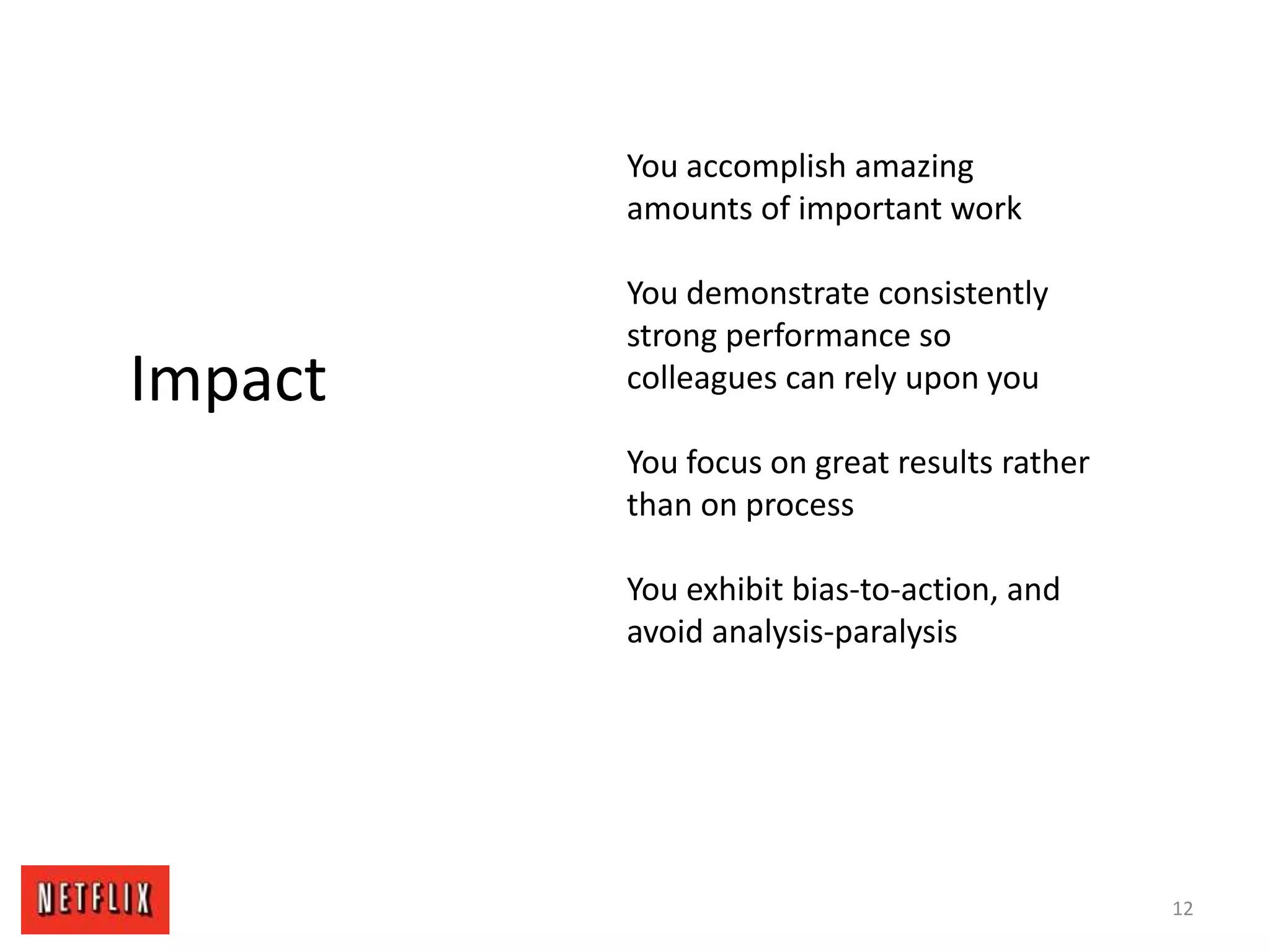 12
Impact
You accomplish amazing
amounts of important work
You demonstrate consistently
strong performance so
colleagues can rely upon you
You focus on great results rather
than on process
You exhibit bias-to-action, and
avoid analysis-paralysis
 