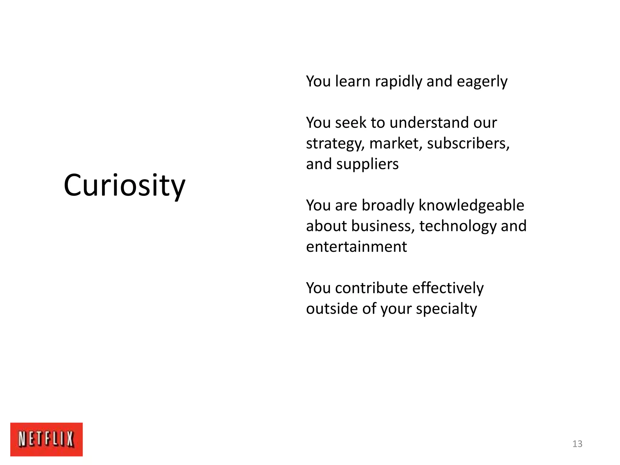 13
Curiosity
You learn rapidly and eagerly
You seek to understand our
strategy, market, subscribers,
and suppliers
You are broadly knowledgeable
about business, technology and
entertainment
You contribute effectively
outside of your specialty
 