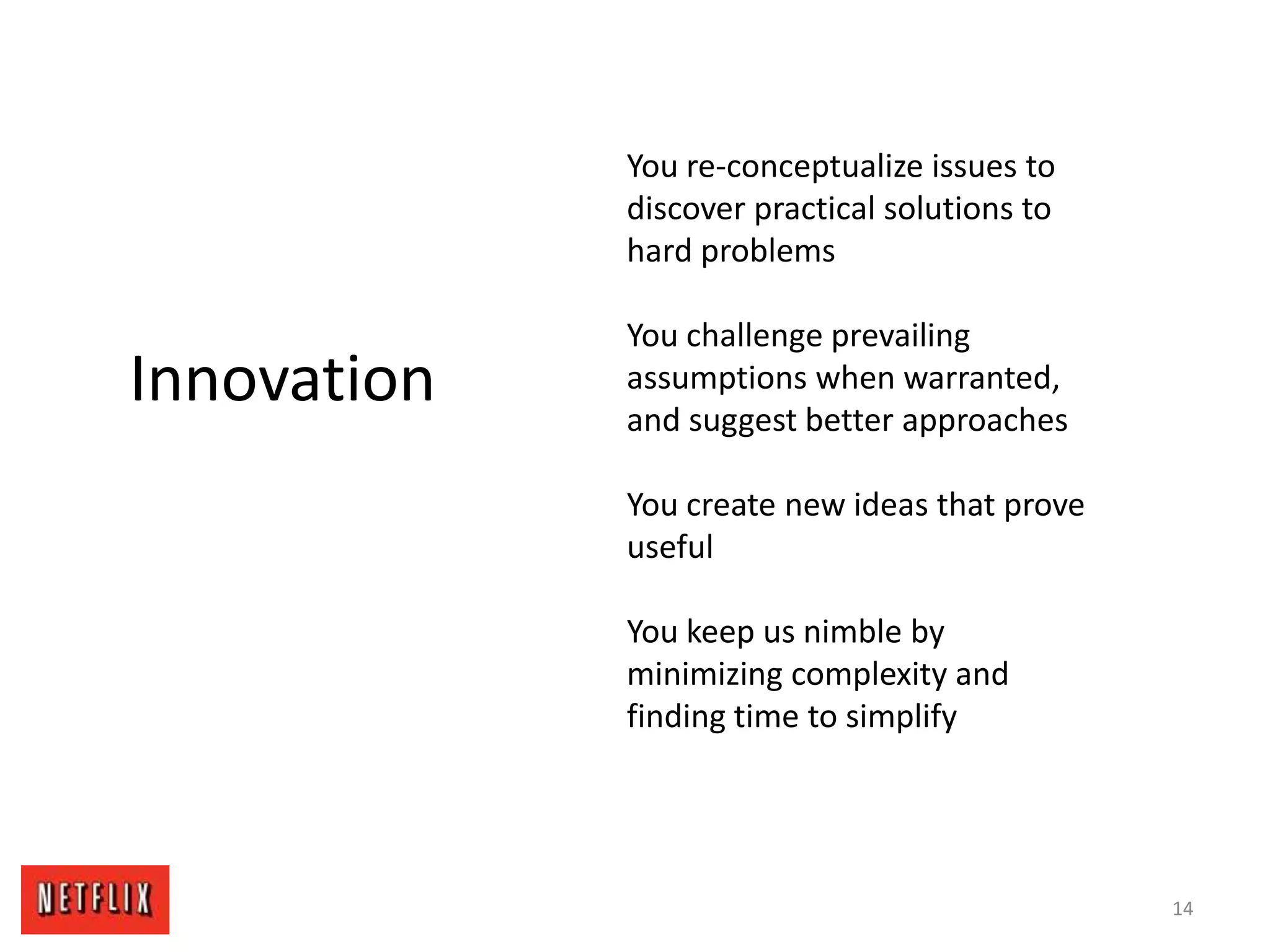 14
Innovation
You re-conceptualize issues to
discover practical solutions to
hard problems
You challenge prevailing
assumptions when warranted,
and suggest better approaches
You create new ideas that prove
useful
You keep us nimble by
minimizing complexity and
finding time to simplify
 