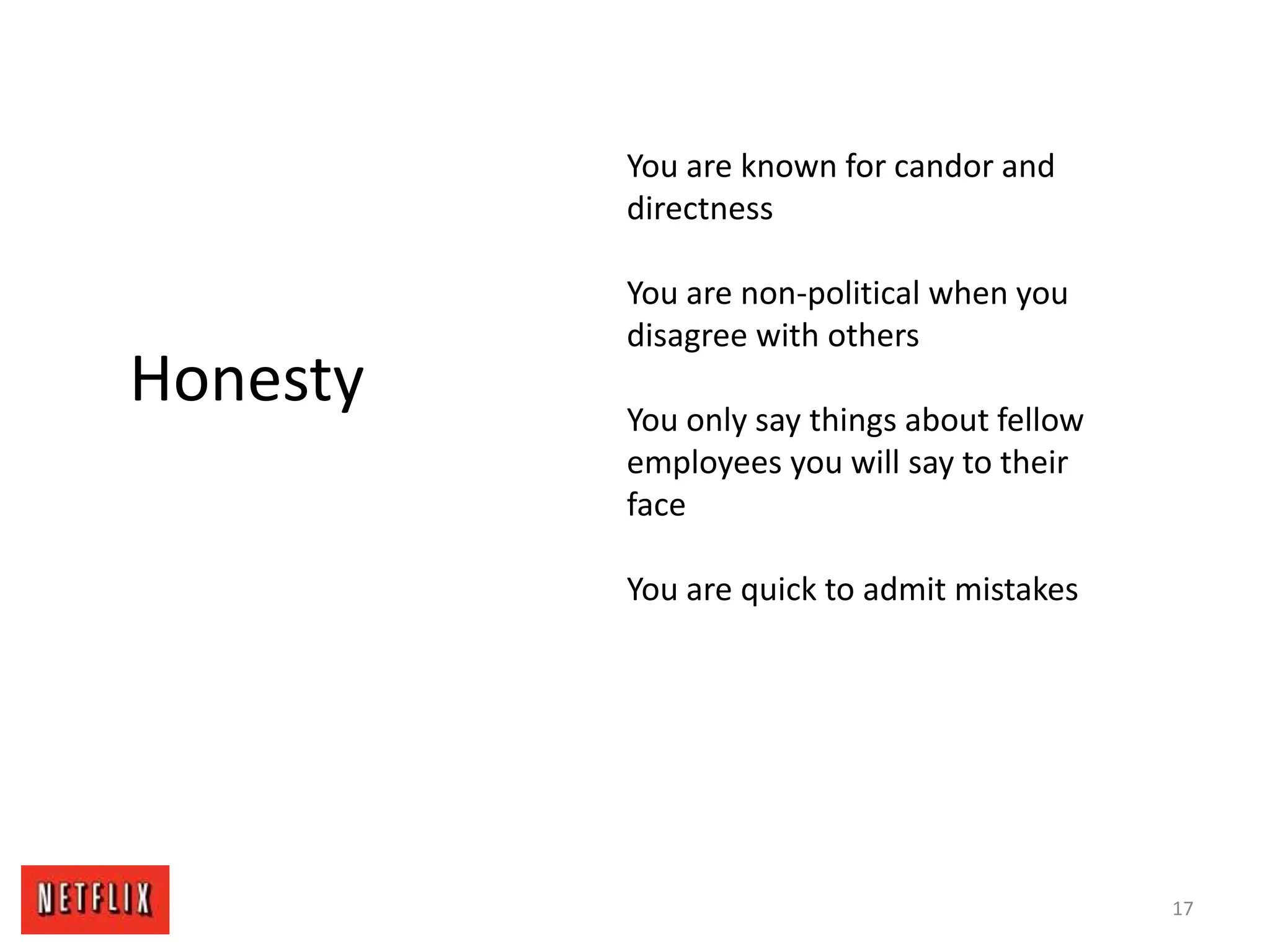 17
Honesty
You are known for candor and
directness
You are non-political when you
disagree with others
You only say things about fellow
employees you will say to their
face
You are quick to admit mistakes
 