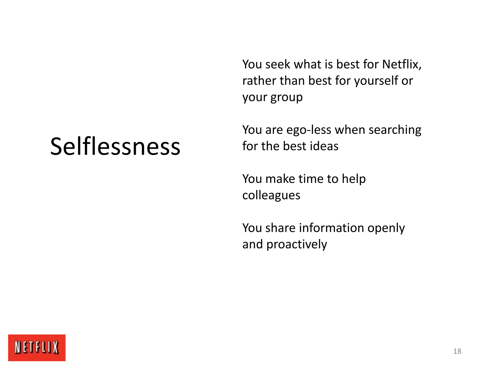 18
Selflessness
You seek what is best for Netflix,
rather than best for yourself or
your group
You are ego-less when searching
for the best ideas
You make time to help
colleagues
You share information openly
and proactively
 
