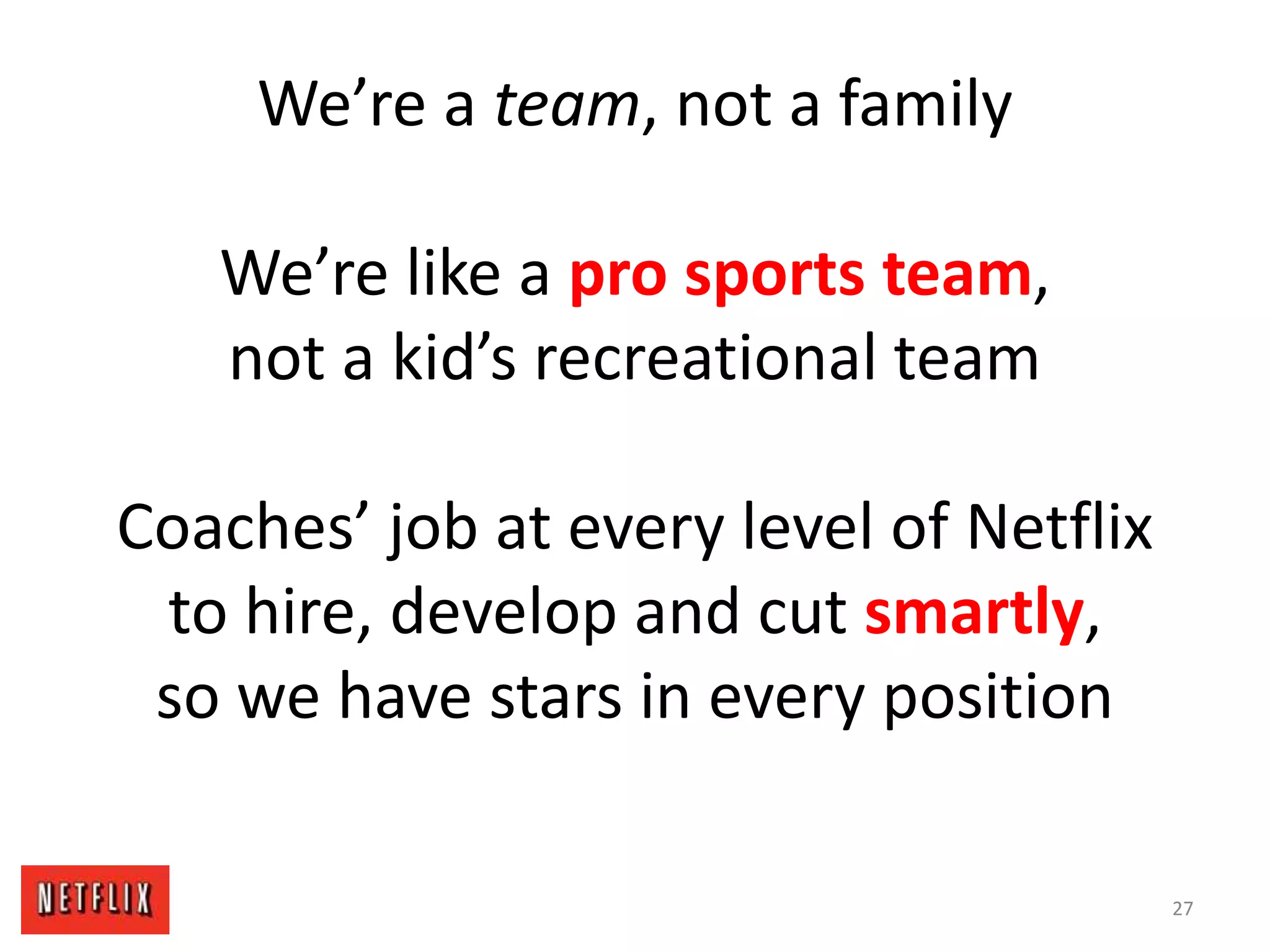 We’re a team, not a family
We’re like a pro sports team,
not a kid’s recreational team
Coaches’ job at every level of Netflix
to hire, develop and cut smartly,
so we have stars in every position
27
 