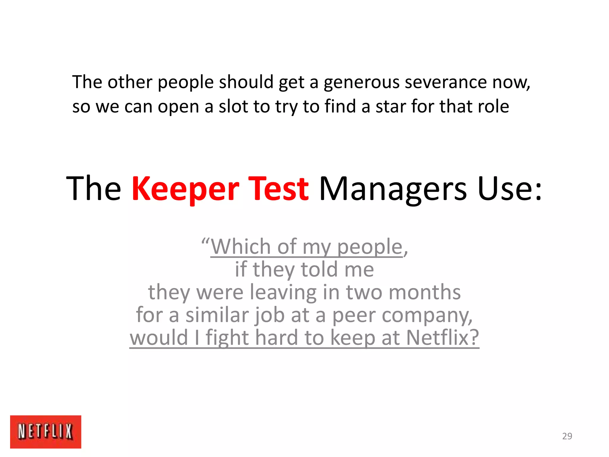 The Keeper Test Managers Use:
“Which of my people,
if they told me
they were leaving in two months
for a similar job at a peer company,
would I fight hard to keep at Netflix?
29
The other people should get a generous severance now,
so we can open a slot to try to find a star for that role
 