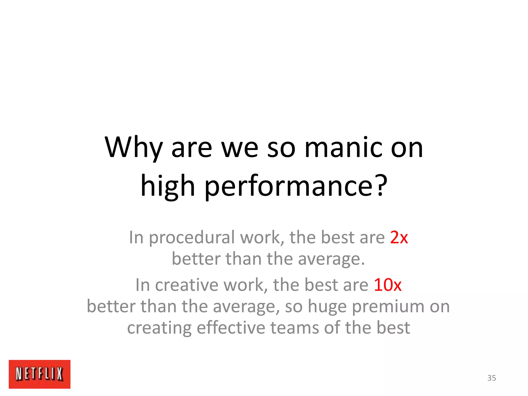 Why are we so manic on
high performance?
In procedural work, the best are 2x
better than the average.
In creative work, the best are 10x
better than the average, so huge premium on
creating effective teams of the best
35
 