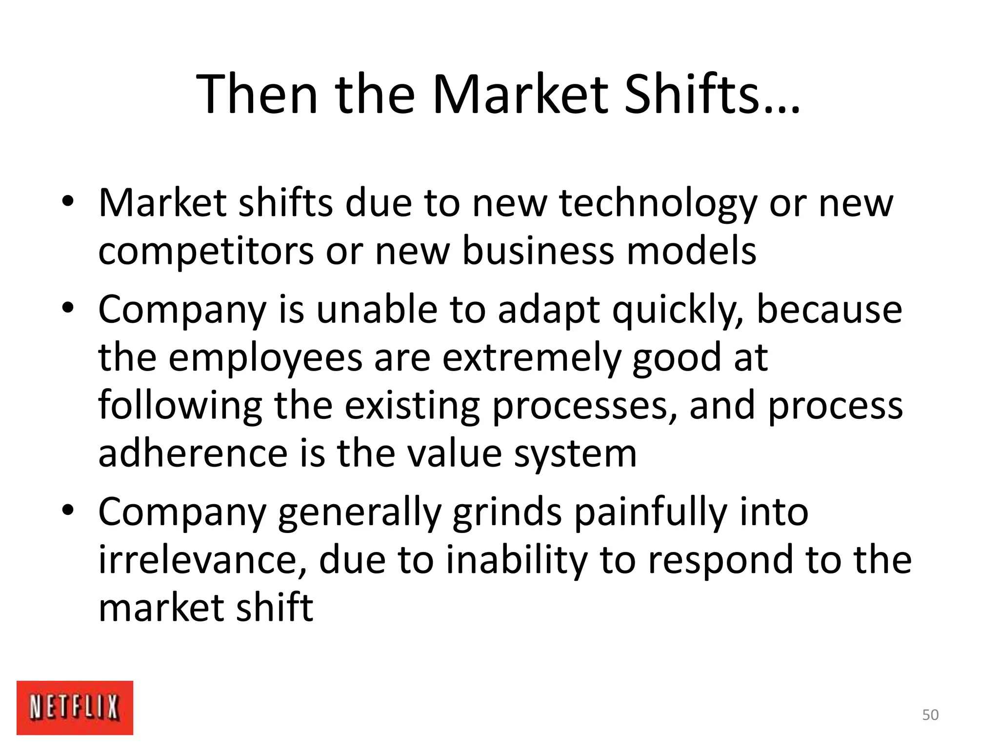 Then the Market Shifts…
• Market shifts due to new technology or new
competitors or new business models
• Company is unable to adapt quickly, because
the employees are extremely good at
following the existing processes, and process
adherence is the value system
• Company generally grinds painfully into
irrelevance, due to inability to respond to the
market shift
50
 