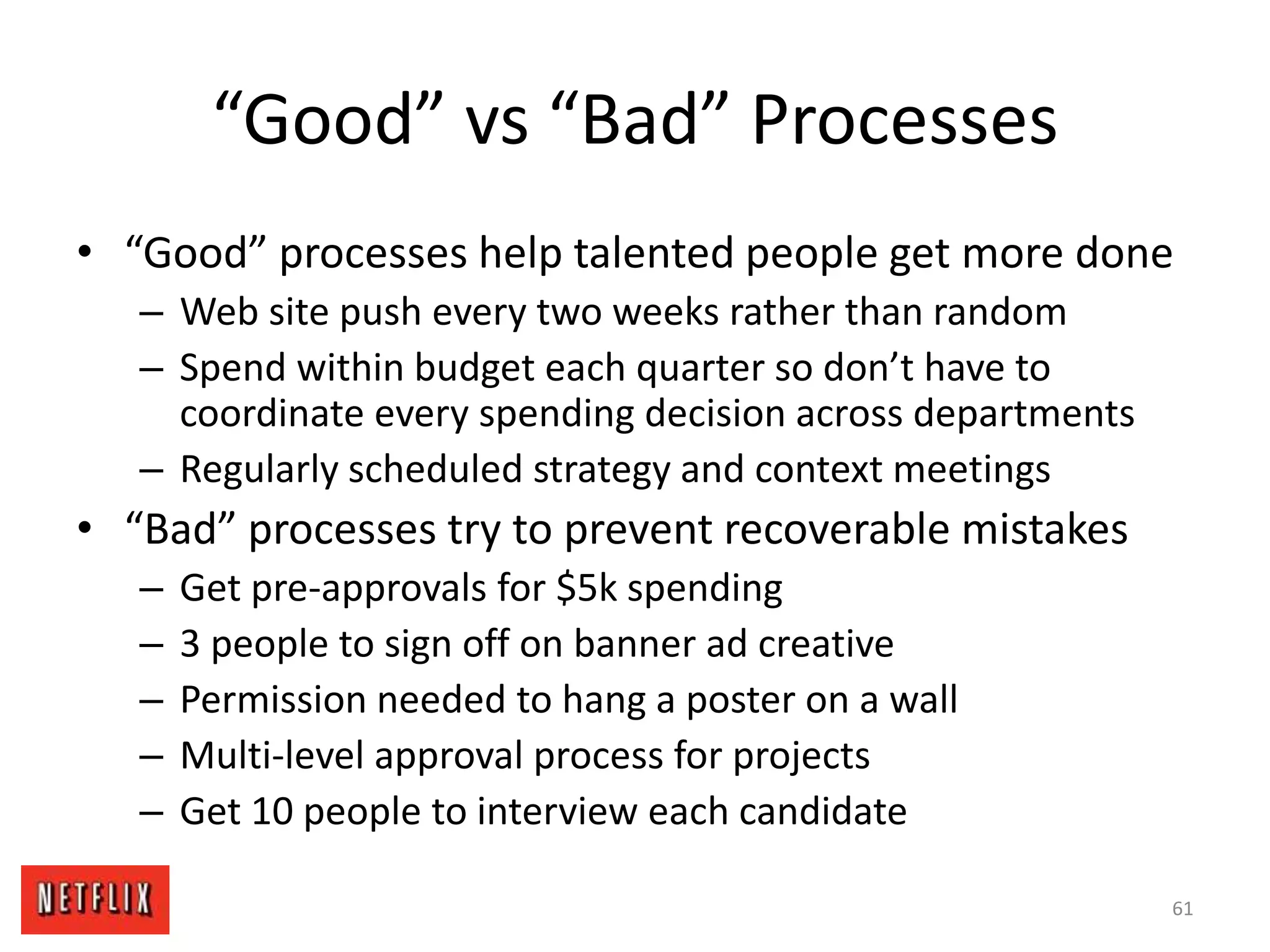 “Good” vs “Bad” Processes
• “Good” processes help talented people get more done
– Web site push every two weeks rather than random
– Spend within budget each quarter so don’t have to
coordinate every spending decision across departments
– Regularly scheduled strategy and context meetings
• “Bad” processes try to prevent recoverable mistakes
– Get pre-approvals for $5k spending
– 3 people to sign off on banner ad creative
– Permission needed to hang a poster on a wall
– Multi-level approval process for projects
– Get 10 people to interview each candidate
61
 