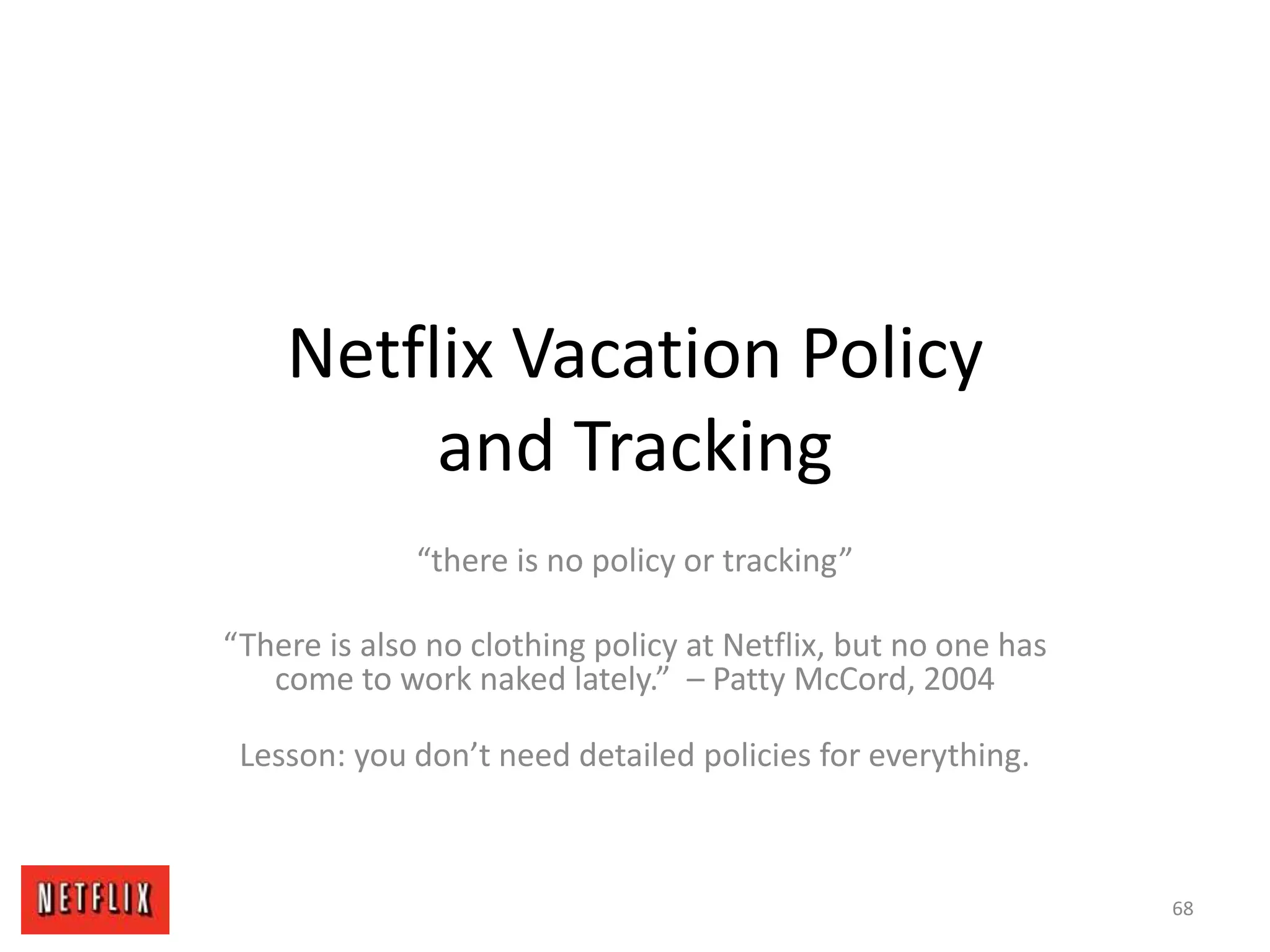 Netflix Vacation Policy
and Tracking
“there is no policy or tracking”
“There is also no clothing policy at Netflix, but no one has
come to work naked lately.” – Patty McCord, 2004
Lesson: you don’t need detailed policies for everything.
68
 