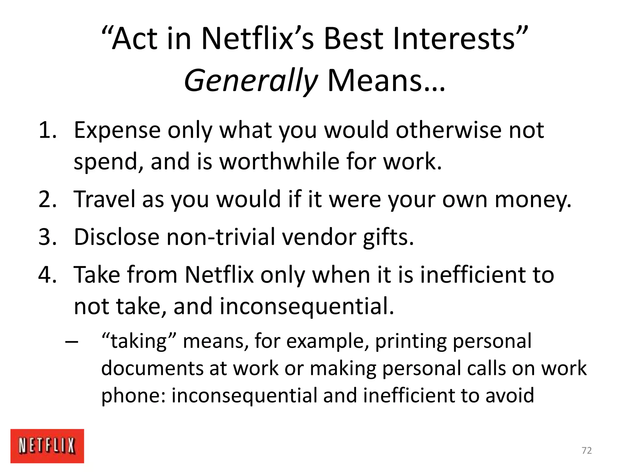 “Act in Netflix’s Best Interests”
Generally Means…
1. Expense only what you would otherwise not
spend, and is worthwhile for work.
2. Travel as you would if it were your own money.
3. Disclose non-trivial vendor gifts.
4. Take from Netflix only when it is inefficient to
not take, and inconsequential.
– “taking” means, for example, printing personal
documents at work or making personal calls on work
phone: inconsequential and inefficient to avoid
72
 