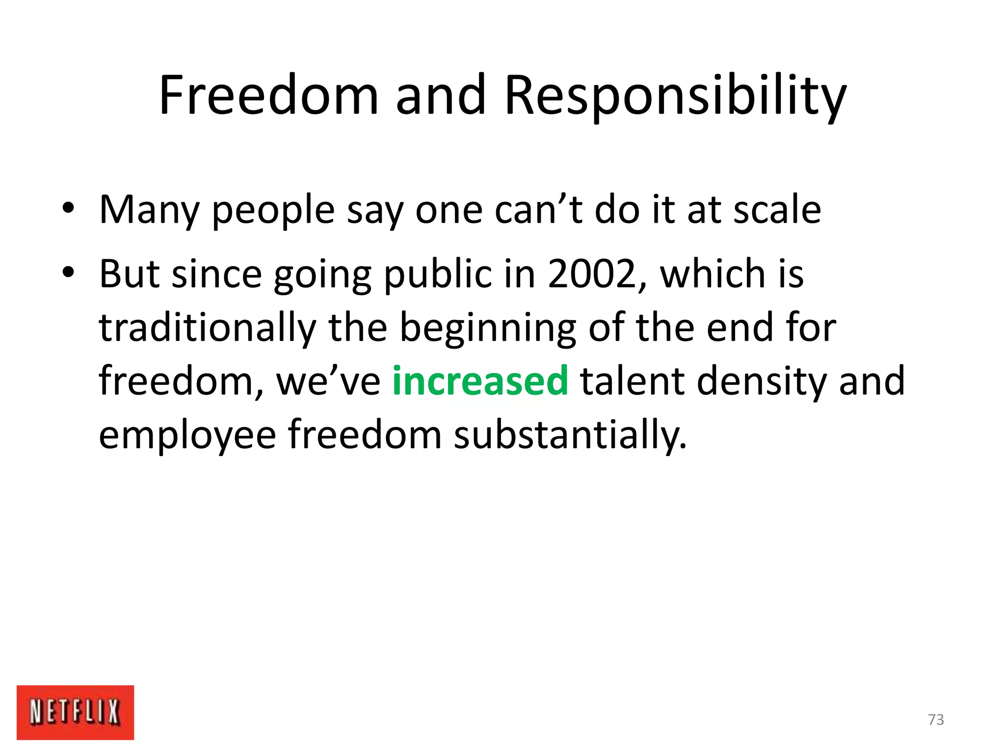 Freedom and Responsibility
• Many people say one can’t do it at scale
• But since going public in 2002, which is
traditionally the beginning of the end for
freedom, we’ve increased talent density and
employee freedom substantially.
73
 