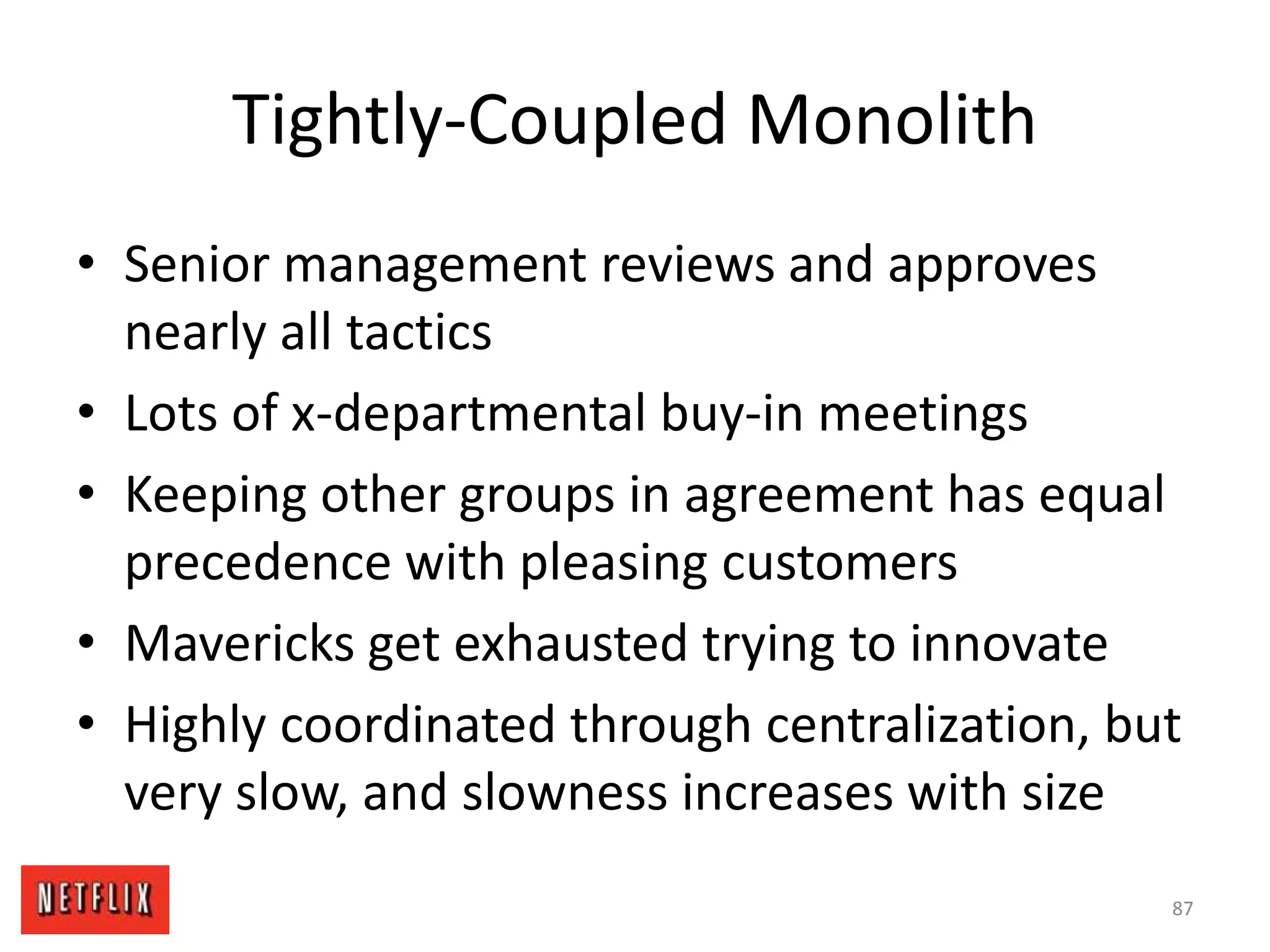 Tightly-Coupled Monolith
• Senior management reviews and approves
nearly all tactics
• Lots of x-departmental buy-in meetings
• Keeping other groups in agreement has equal
precedence with pleasing customers
• Mavericks get exhausted trying to innovate
• Highly coordinated through centralization, but
very slow, and slowness increases with size
87
 