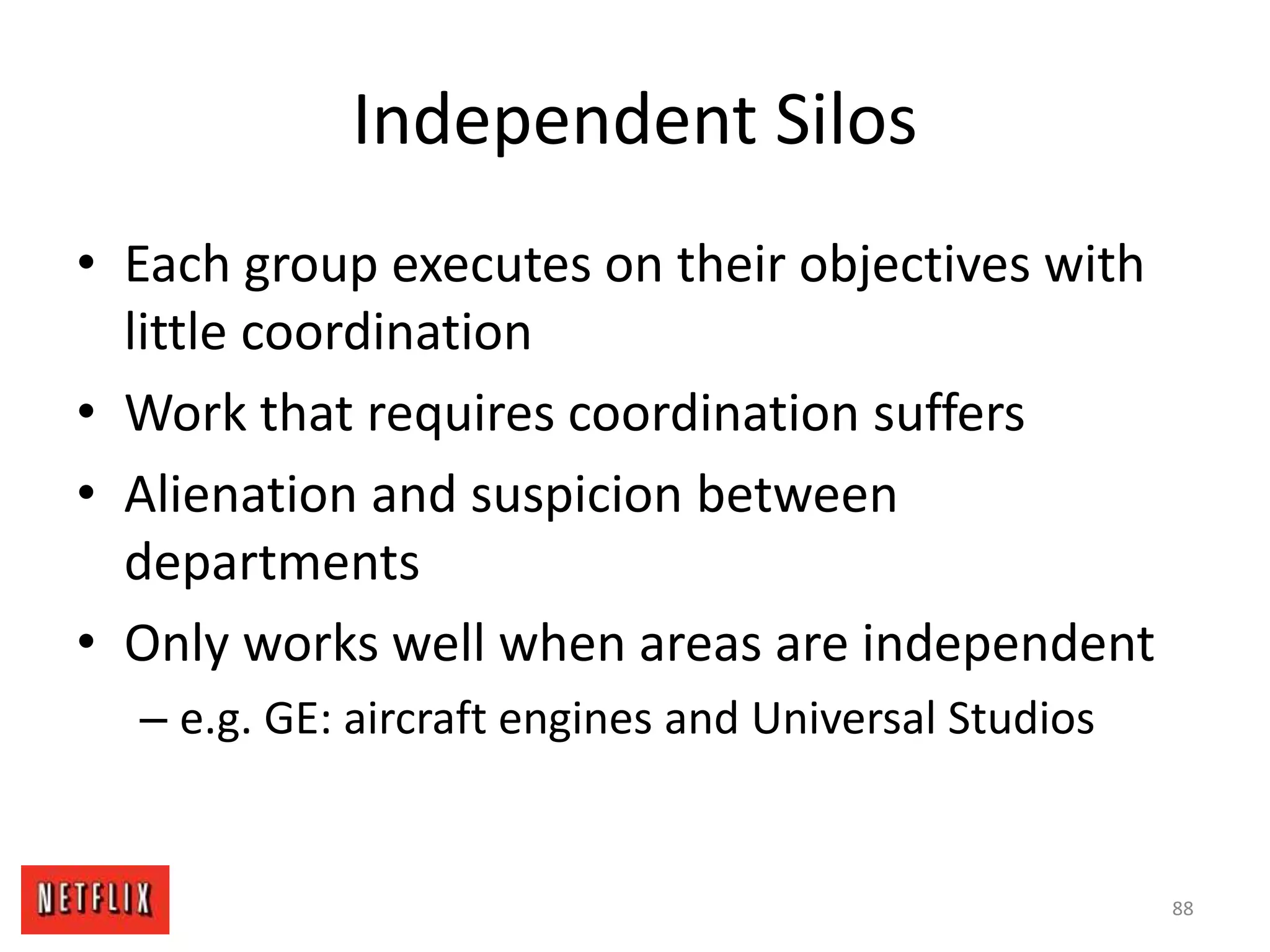 Independent Silos
• Each group executes on their objectives with
little coordination
• Work that requires coordination suffers
• Alienation and suspicion between
departments
• Only works well when areas are independent
– e.g. GE: aircraft engines and Universal Studios
88
 