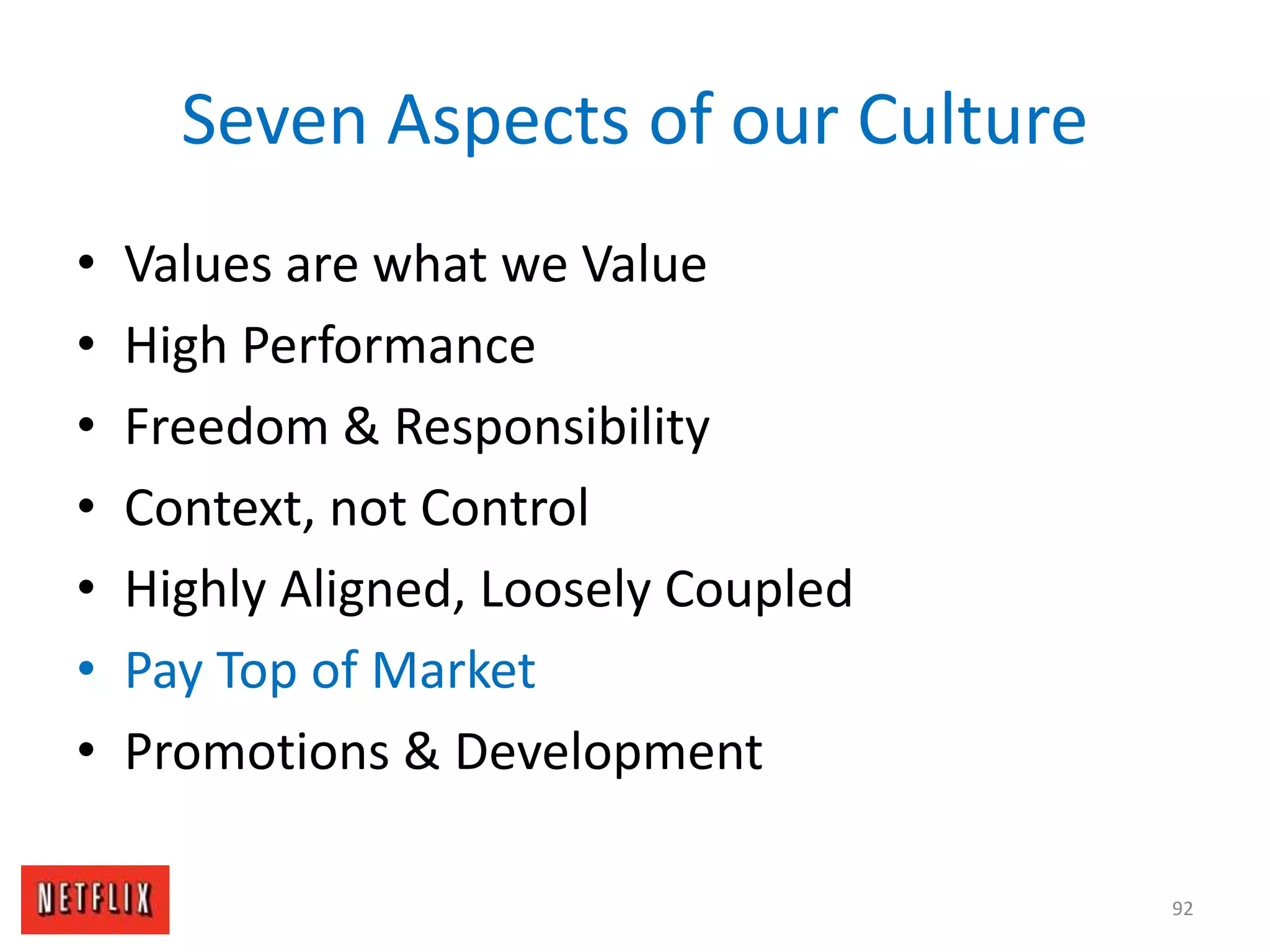 Seven Aspects of our Culture
• Values are what we Value
• High Performance
• Freedom & Responsibility
• Context, not Control
• Highly Aligned, Loosely Coupled
• Pay Top of Market
• Promotions & Development
92
 