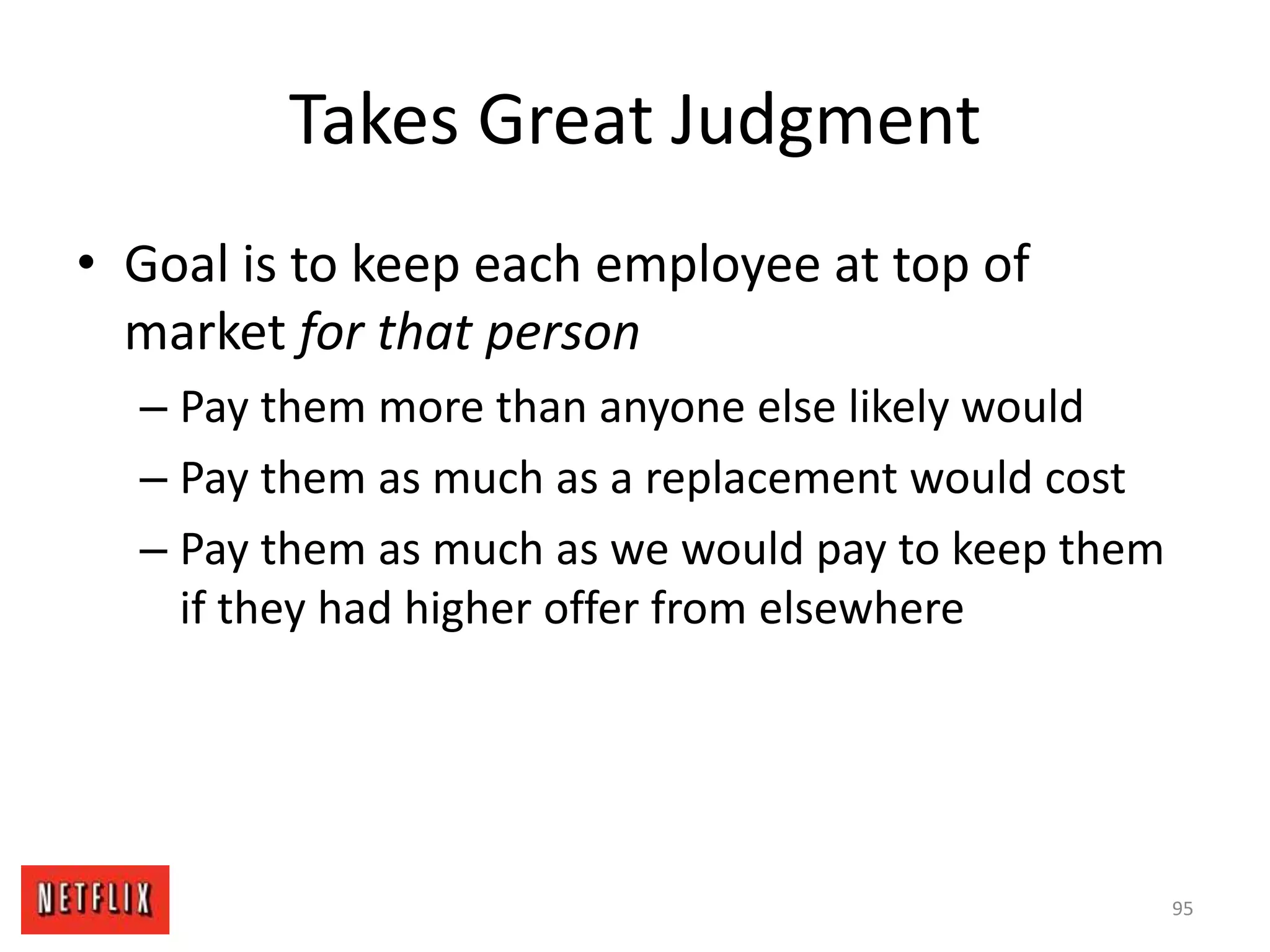 Takes Great Judgment
• Goal is to keep each employee at top of
market for that person
– Pay them more than anyone else likely would
– Pay them as much as a replacement would cost
– Pay them as much as we would pay to keep them
if they had higher offer from elsewhere
95
 