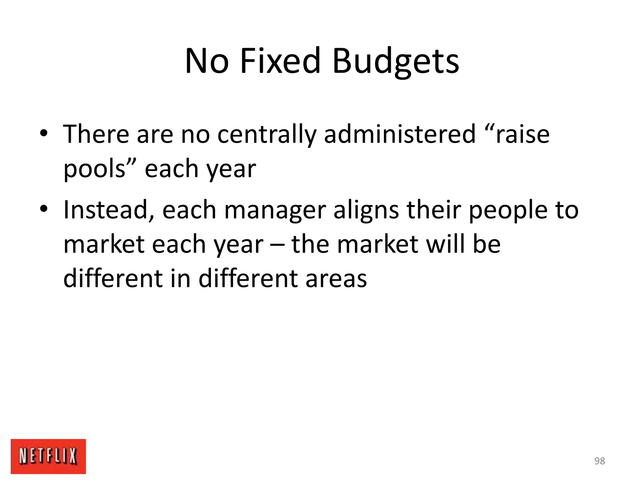 No Fixed Budgets
• There are no centrally administered “raise
pools” each year
• Instead, each manager aligns their people to
market each year – the market will be
different in different areas
98
 