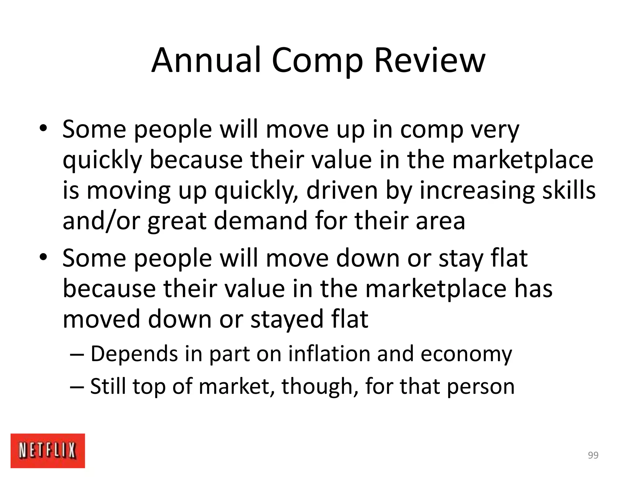 Annual Comp Review
• Some people will move up in comp very
quickly because their value in the marketplace
is moving up quickly, driven by increasing skills
and/or great demand for their area
• Some people will move down or stay flat
because their value in the marketplace has
moved down or stayed flat
– Depends in part on inflation and economy
– Still top of market, though, for that person
99
 