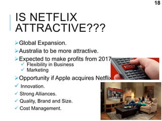 IS NETFLIX
ATTRACTIVE???
Global Expansion.
Australia to be more attractive.
Expected to make profits from 2017.
 Flexibility in Business
 Marketing
Opportunity if Apple acquires Netflix.
 Innovation.
 Strong Alliances.
 Quality, Brand and Size.
 Cost Management.
18
 