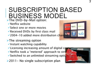 SUBSCRIPTION BASED
BUSINESS MODELThe DVD-by-Mail option:
Netflix website
Select one or more movies
Received DVDs by first class mail
2004-10 added more distribution channel
The streaming option
Instant watching capability
Licensing increasing amount of digital content
Netflix took a “metered” approach to streaming
Switched to an unlimited streaming option
2011- No single subscription plan
7
 