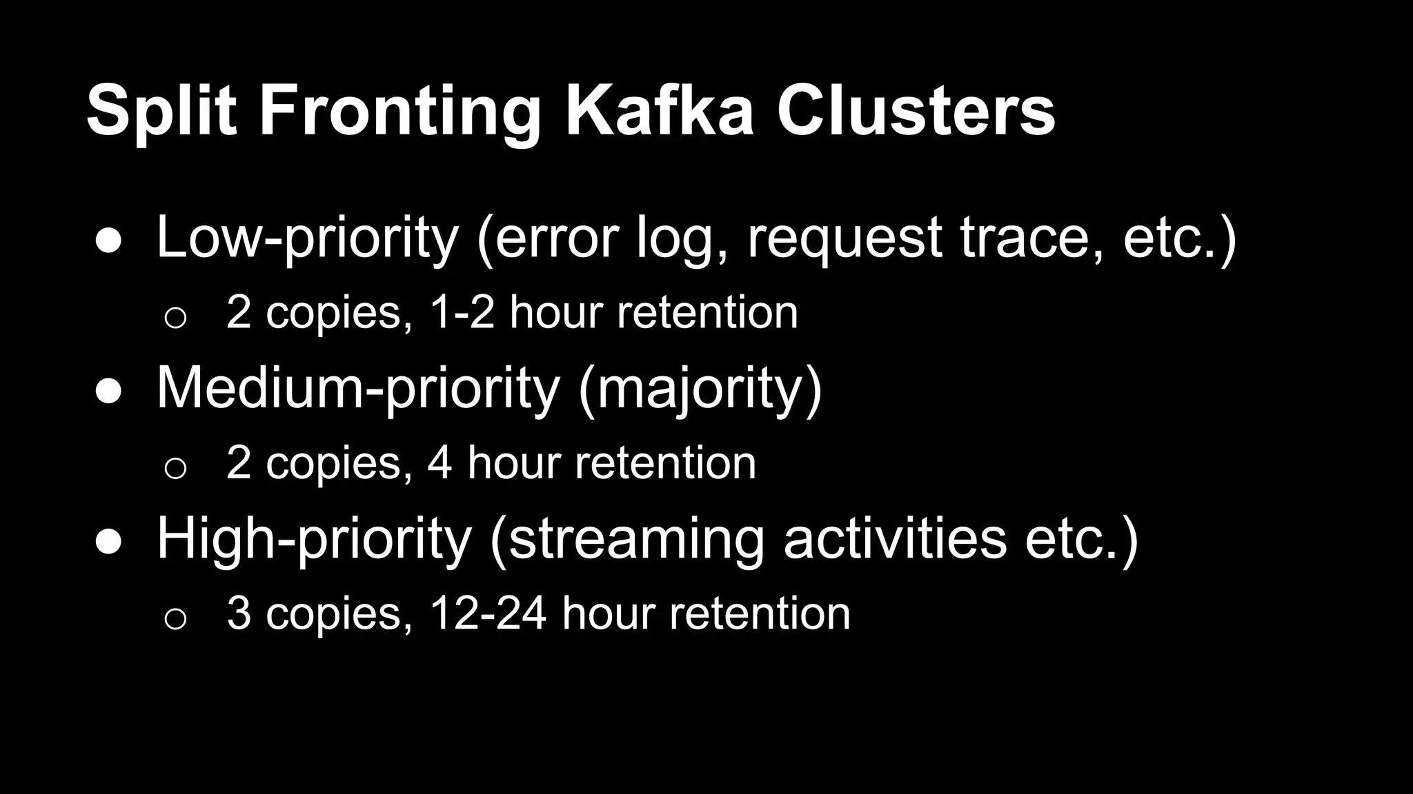 Split Fronting Kafka Clusters
● Low-priority (error log, request trace, etc.)
o 2 copies, 1-2 hour retention
● Medium-priority (majority)
o 2 copies, 4 hour retention
● High-priority (streaming activities etc.)
o 3 copies, 12-24 hour retention
 