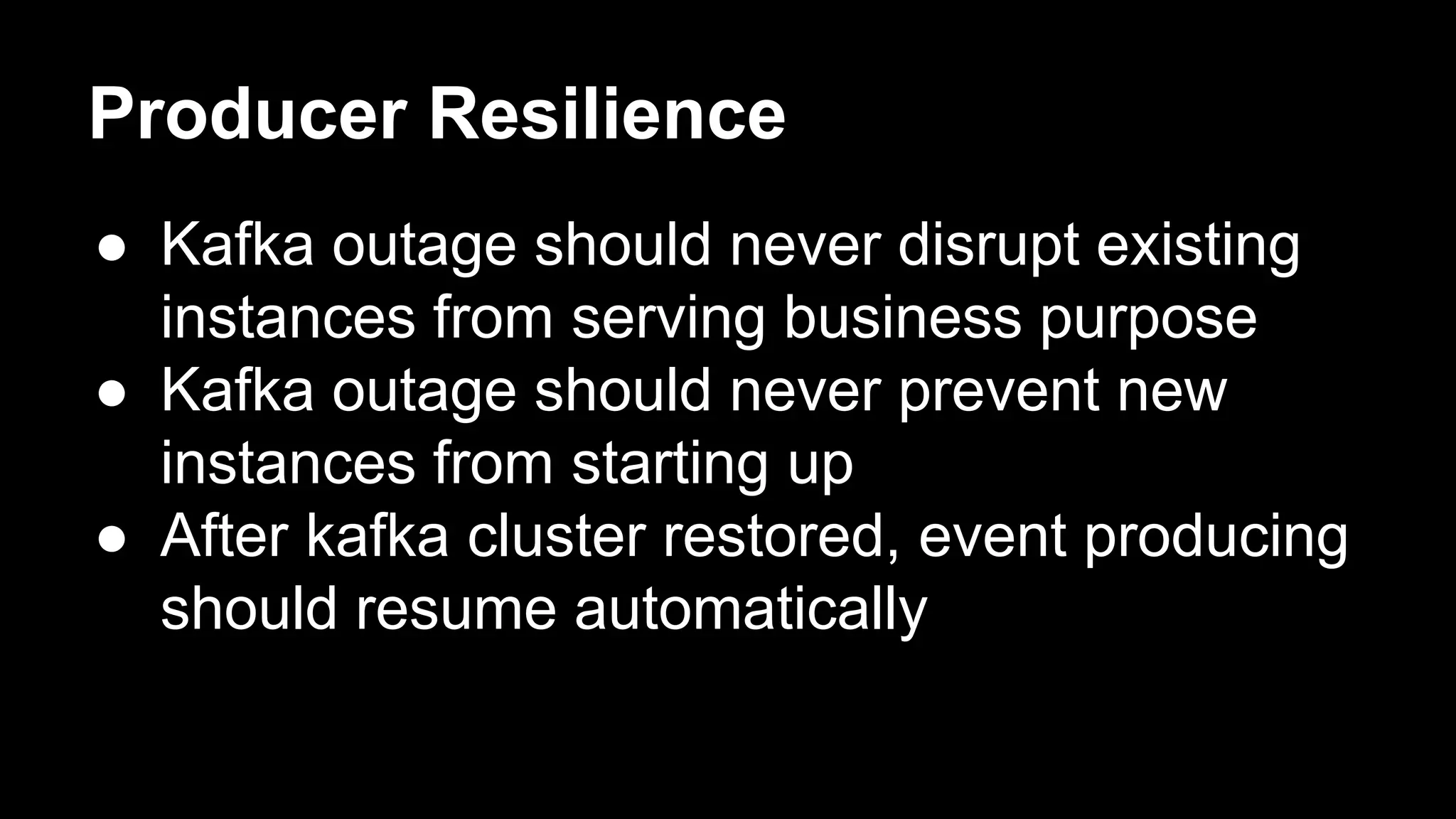 Producer Resilience
● Kafka outage should never disrupt existing
instances from serving business purpose
● Kafka outage should never prevent new
instances from starting up
● After kafka cluster restored, event producing
should resume automatically
 
