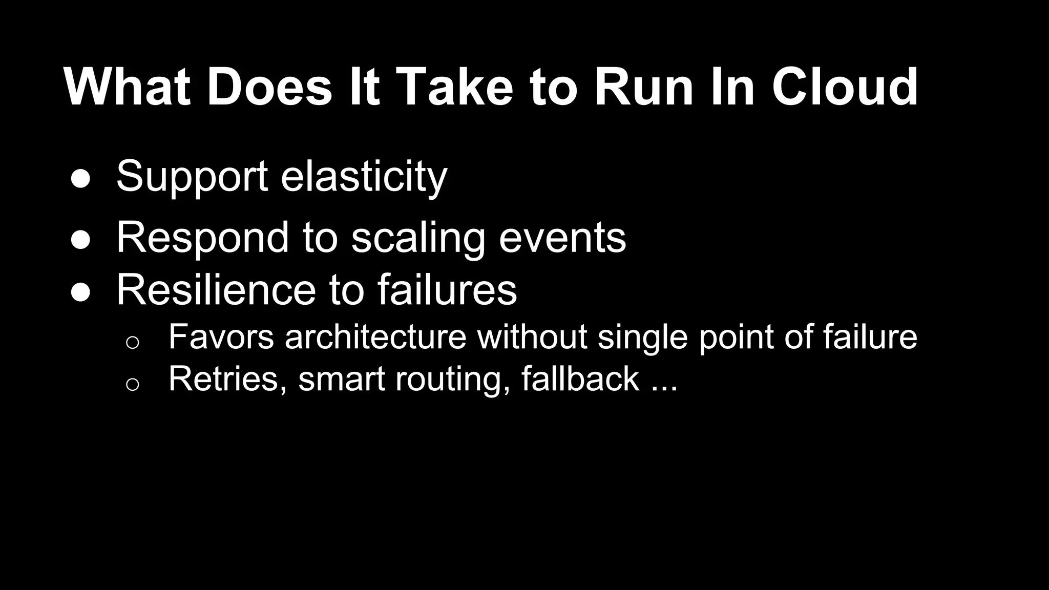 What Does It Take to Run In Cloud
● Support elasticity
● Respond to scaling events
● Resilience to failures
o Favors architecture without single point of failure
o Retries, smart routing, fallback ...
 