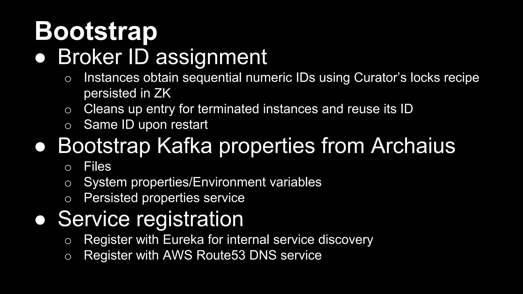 Bootstrap
● Broker ID assignment
o Instances obtain sequential numeric IDs using Curator’s locks recipe
persisted in ZK
o Cleans up entry for terminated instances and reuse its ID
o Same ID upon restart
● Bootstrap Kafka properties from Archaius
o Files
o System properties/Environment variables
o Persisted properties service
● Service registration
o Register with Eureka for internal service discovery
o Register with AWS Route53 DNS service
 