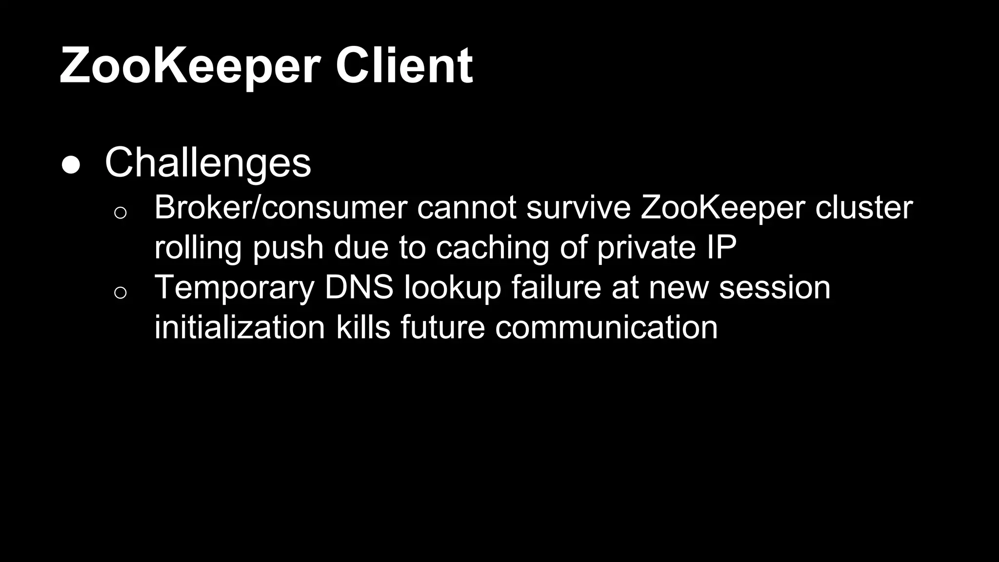 ZooKeeper Client
● Challenges
o Broker/consumer cannot survive ZooKeeper cluster
rolling push due to caching of private IP
o Temporary DNS lookup failure at new session
initialization kills future communication
 