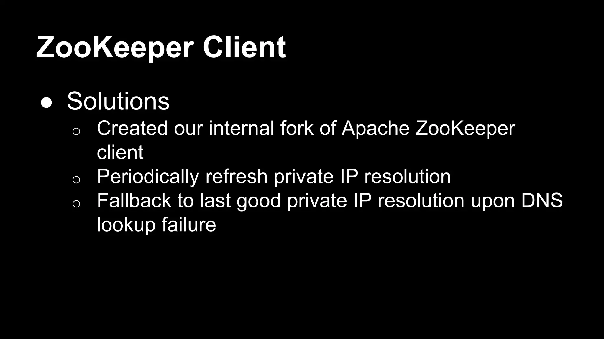 ZooKeeper Client
● Solutions
o Created our internal fork of Apache ZooKeeper
client
o Periodically refresh private IP resolution
o Fallback to last good private IP resolution upon DNS
lookup failure
 