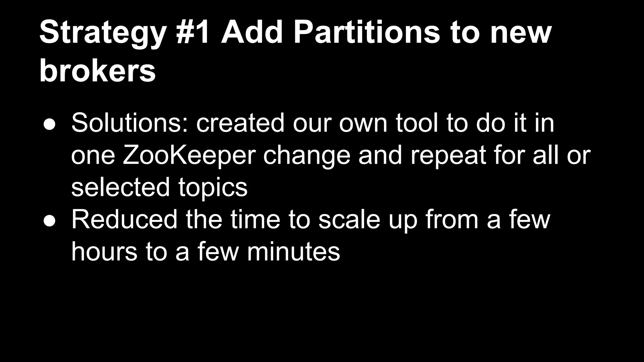 Strategy #1 Add Partitions to new
brokers
● Solutions: created our own tool to do it in
one ZooKeeper change and repeat for all or
selected topics
● Reduced the time to scale up from a few
hours to a few minutes
 