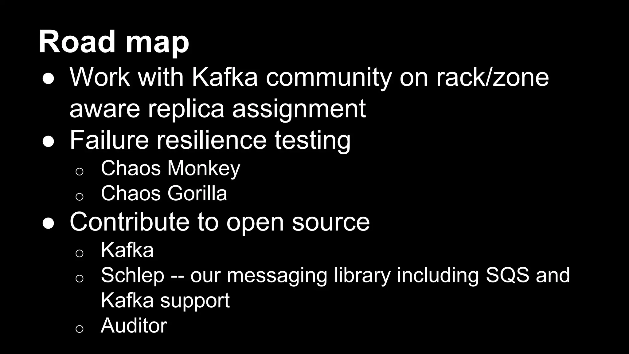 Road map
● Work with Kafka community on rack/zone
aware replica assignment
● Failure resilience testing
o Chaos Monkey
o Chaos Gorilla
● Contribute to open source
o Kafka
o Schlep -- our messaging library including SQS and
Kafka support
o Auditor
 