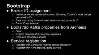 Bootstrap
● Broker ID assignment
o Instances obtain sequential numeric IDs using Curator’s locks recipe
persisted in ZK
o Cleans up entry for terminated instances and reuse its ID
o Same ID upon restart
● Bootstrap Kafka properties from Archaius
o Files
o System properties/Environment variables
o Persisted properties service
● Service registration
o Register with Eureka for internal service discovery
o Register with AWS Route53 DNS service
 