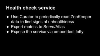 Health check service
● Use Curator to periodically read ZooKeeper
data to find signs of unhealthiness
● Export metrics to Servo/Atlas
● Expose the service via embedded Jetty
 