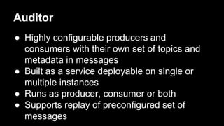 Auditor
● Highly configurable producers and
consumers with their own set of topics and
metadata in messages
● Built as a service deployable on single or
multiple instances
● Runs as producer, consumer or both
● Supports replay of preconfigured set of
messages
 