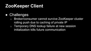 ZooKeeper Client
● Challenges
o Broker/consumer cannot survive ZooKeeper cluster
rolling push due to caching of private IP
o Temporary DNS lookup failure at new session
initialization kills future communication
 