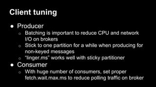 Client tuning
● Producer
o Batching is important to reduce CPU and network
I/O on brokers
o Stick to one partition for a while when producing for
non-keyed messages
o “linger.ms” works well with sticky partitioner
● Consumer
o With huge number of consumers, set proper
fetch.wait.max.ms to reduce polling traffic on broker
 