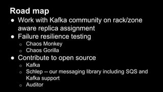 Road map
● Work with Kafka community on rack/zone
aware replica assignment
● Failure resilience testing
o Chaos Monkey
o Chaos Gorilla
● Contribute to open source
o Kafka
o Schlep -- our messaging library including SQS and
Kafka support
o Auditor
 