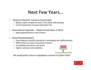 Next	
  Few	
  Years…	
  
•  “System	
  of	
  Record”	
  moves	
  to	
  Cloud	
  (now)	
  
      –  Master	
  copies	
  of	
  data	
  live	
  only	
  in	
  the	
  cloud,	
  with	
  backups	
  
      –  Cut	
  the	
  datacenter	
  to	
  cloud	
  replicaKon	
  link	
  

•  InternaKonal	
  Expansion	
  –	
  Global	
  Clouds	
  (later	
  in	
  2011)	
  
      –  Rapid	
  deployments	
  to	
  new	
  markets	
  

•  Cloud	
  StandardizaKon?	
  
      –      Cloud	
  features	
  and	
  APIs	
  should	
  be	
  a	
  commodity	
  not	
  a	
  diﬀerenKator	
  
      –      DiﬀerenKate	
  on	
  scale	
  and	
  quality	
  of	
  service	
  
      –      CompeKKon	
  also	
  drives	
  cost	
  down	
  
      –      Higher	
  resilience	
  and	
  scalability	
  

      	
  
      We	
  would	
  prefer	
  to	
  be	
  an	
  insigniﬁcant	
  customer	
  in	
  a	
  giant	
  cloud	
  
 