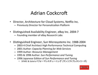 Adrian	
  Cockcro=	
  
•  Director,	
  Architecture	
  for	
  Cloud	
  Systems,	
  Ne#lix	
  Inc.	
  
    –  Previously	
  Director	
  for	
  PersonalizaKon	
  Pla#orm	
  

•  DisKnguished	
  Availability	
  Engineer,	
  eBay	
  Inc.	
  2004-­‐7	
  
    –  Founding	
  member	
  of	
  eBay	
  Research	
  Labs	
  

•  DisKnguished	
  Engineer,	
  Sun	
  Microsystems	
  Inc.	
  1988-­‐2004	
  
    –    2003-­‐4	
  Chief	
  Architect	
  High	
  Performance	
  Technical	
  CompuKng	
  
    –    2001	
  Author:	
  Capacity	
  Planning	
  for	
  Web	
  Services	
  
    –    1999	
  Author:	
  Resource	
  Management	
  
    –    1995	
  &	
  1998	
  Author:	
  Sun	
  Performance	
  and	
  Tuning	
  
    –    1996	
  Japanese	
  EdiKon	
  of	
  Sun	
  Performance	
  and	
  Tuning	
  
          •  	
  SPARC	
  &	
  Solaris                        (                           )	
  
 