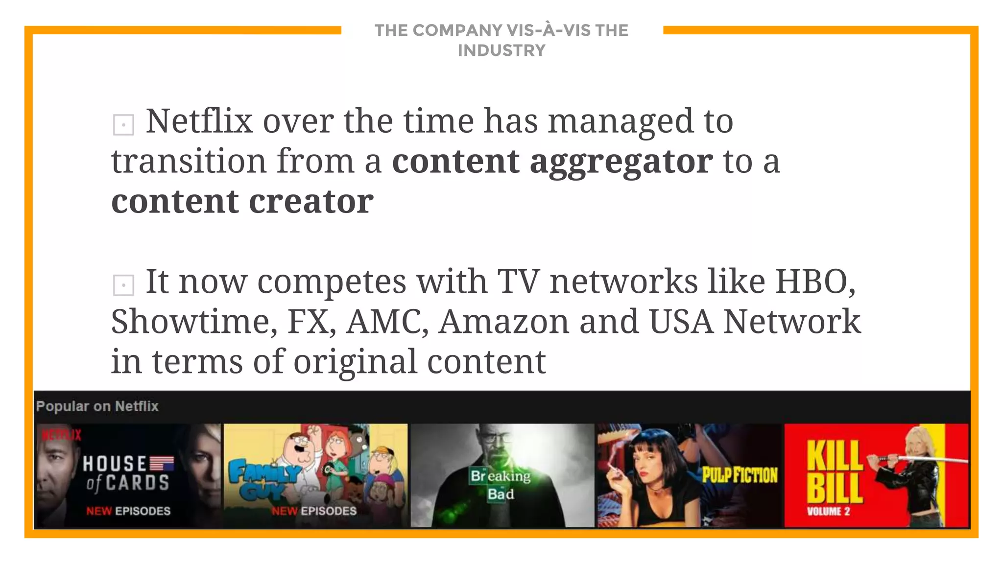 THE COMPANY VIS-À-VIS THE
INDUSTRY
⊡ Netflix over the time has managed to
transition from a content aggregator to a
content creator
⊡ It now competes with TV networks like HBO,
Showtime, FX, AMC, Amazon and USA Network
in terms of original content
 