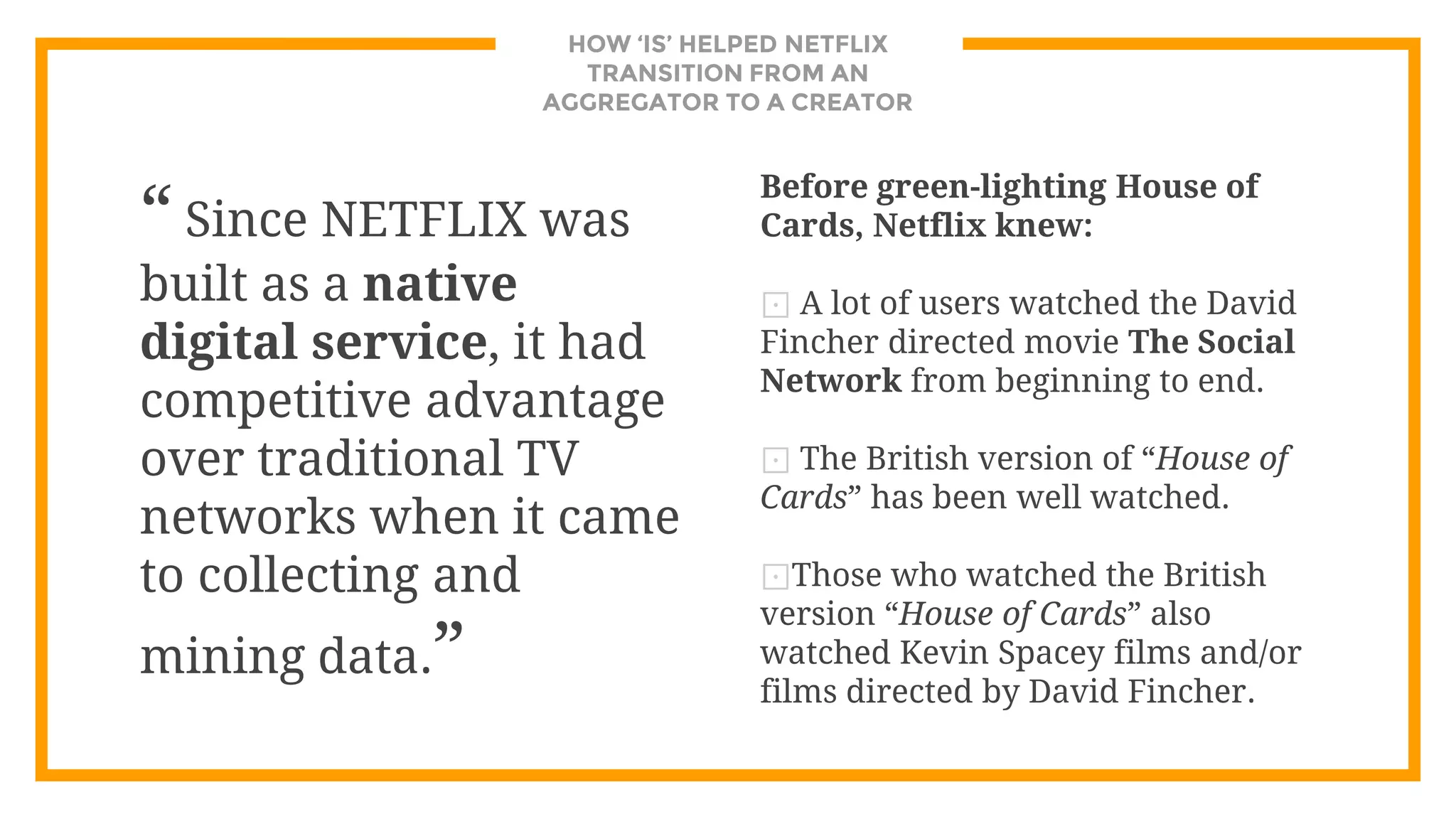 HOW ‘IS’ HELPED NETFLIX
TRANSITION FROM AN
AGGREGATOR TO A CREATOR
“ Since NETFLIX was
built as a native
digital service, it had
competitive advantage
over traditional TV
networks when it came
to collecting and
mining data.”
Before green-lighting House of
Cards, Netflix knew:
⊡ A lot of users watched the David
Fincher directed movie The Social
Network from beginning to end.
⊡ The British version of “House of
Cards” has been well watched.
⊡Those who watched the British
version “House of Cards” also
watched Kevin Spacey films and/or
films directed by David Fincher.
 