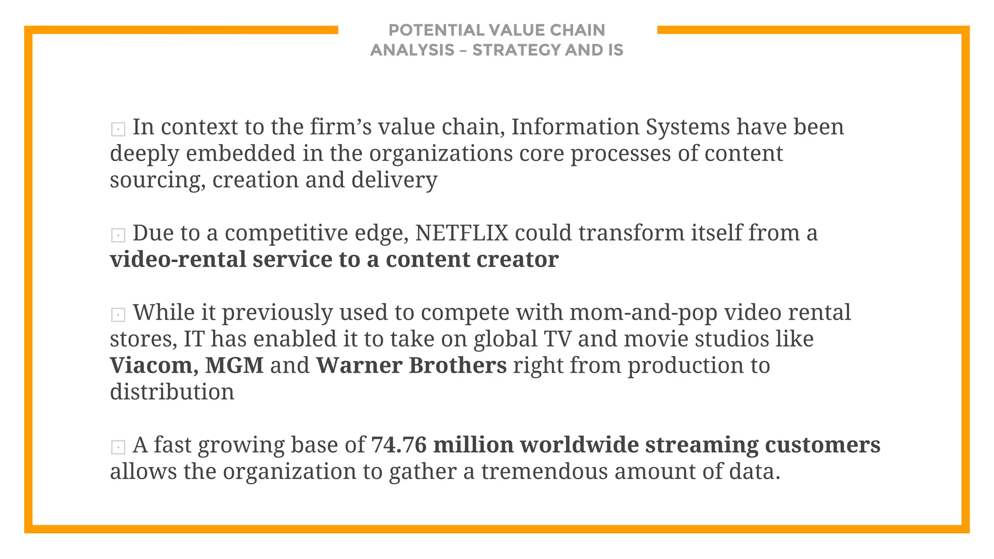 POTENTIAL VALUE CHAIN
ANALYSIS – STRATEGY AND IS
⊡ In context to the firm’s value chain, Information Systems have been
deeply embedded in the organizations core processes of content
sourcing, creation and delivery
⊡ Due to a competitive edge, NETFLIX could transform itself from a
video-rental service to a content creator
⊡ While it previously used to compete with mom-and-pop video rental
stores, IT has enabled it to take on global TV and movie studios like
Viacom, MGM and Warner Brothers right from production to
distribution
⊡ A fast growing base of 74.76 million worldwide streaming customers
allows the organization to gather a tremendous amount of data.
 