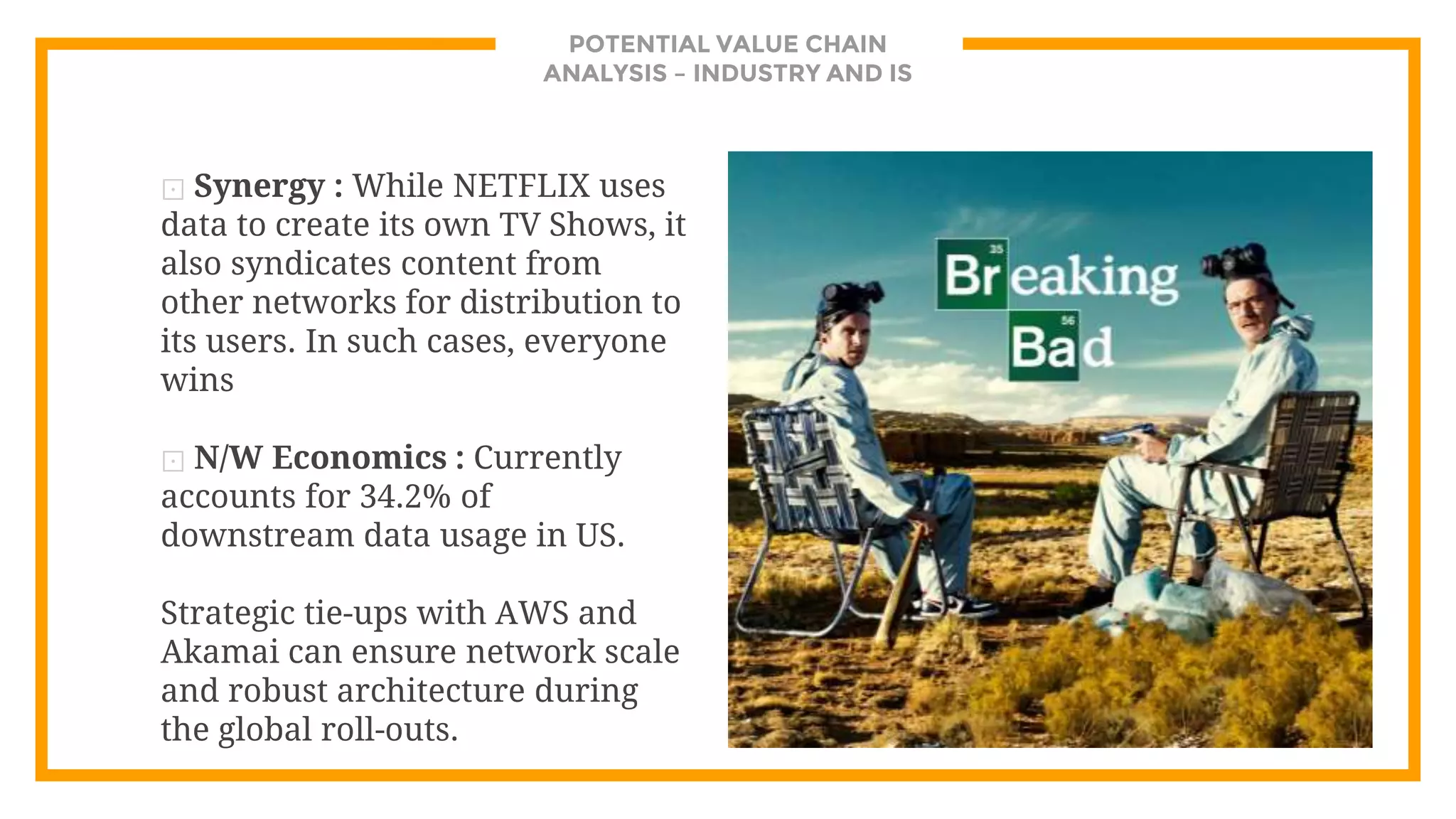 POTENTIAL VALUE CHAIN
ANALYSIS – INDUSTRY AND IS
⊡ Synergy : While NETFLIX uses
data to create its own TV Shows, it
also syndicates content from
other networks for distribution to
its users. In such cases, everyone
wins
⊡ N/W Economics : Currently
accounts for 34.2% of
downstream data usage in US.
Strategic tie-ups with AWS and
Akamai can ensure network scale
and robust architecture during
the global roll-outs.
 