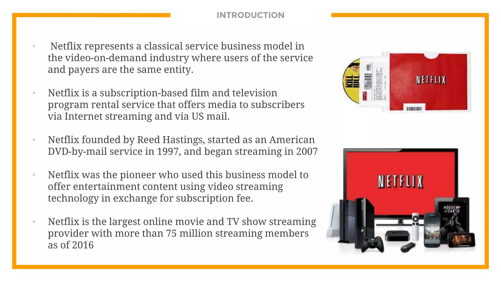 INTRODUCTION
• Netflix represents a classical service business model in
the video-on-demand industry where users of the service
and payers are the same entity.
• Netflix is a subscription-based film and television
program rental service that offers media to subscribers
via Internet streaming and via US mail.
• Netflix founded by Reed Hastings, started as an American
DVD-by-mail service in 1997, and began streaming in 2007
• Netflix was the pioneer who used this business model to
offer entertainment content using video streaming
technology in exchange for subscription fee.
• Netflix is the largest online movie and TV show streaming
provider with more than 75 million streaming members
as of 2016
 