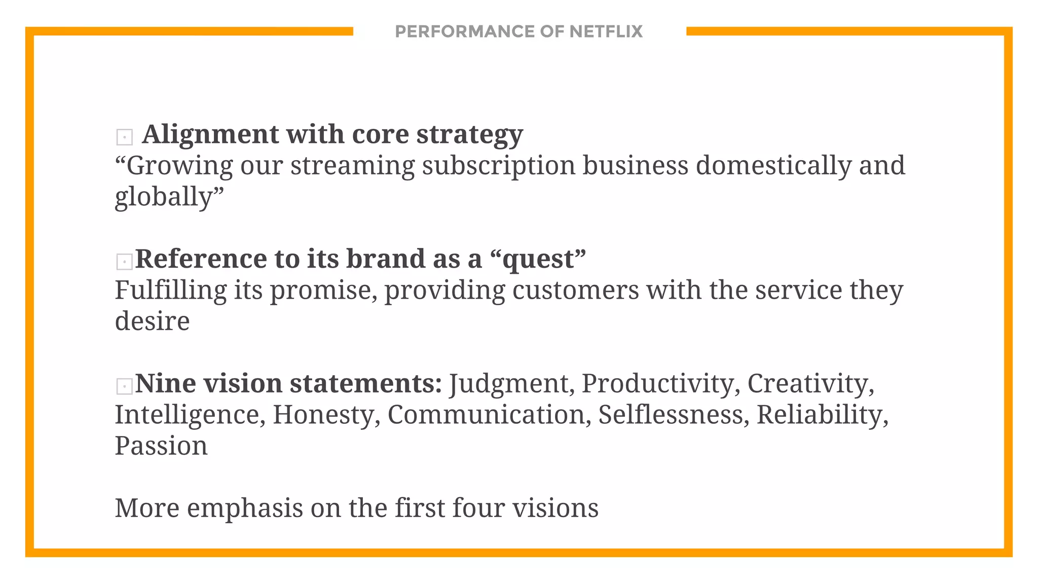 PERFORMANCE OF NETFLIX
⊡ Alignment with core strategy
“Growing our streaming subscription business domestically and
globally”
⊡Reference to its brand as a “quest”
Fulfilling its promise, providing customers with the service they
desire
⊡Nine vision statements: Judgment, Productivity, Creativity,
Intelligence, Honesty, Communication, Selflessness, Reliability,
Passion
More emphasis on the first four visions
 