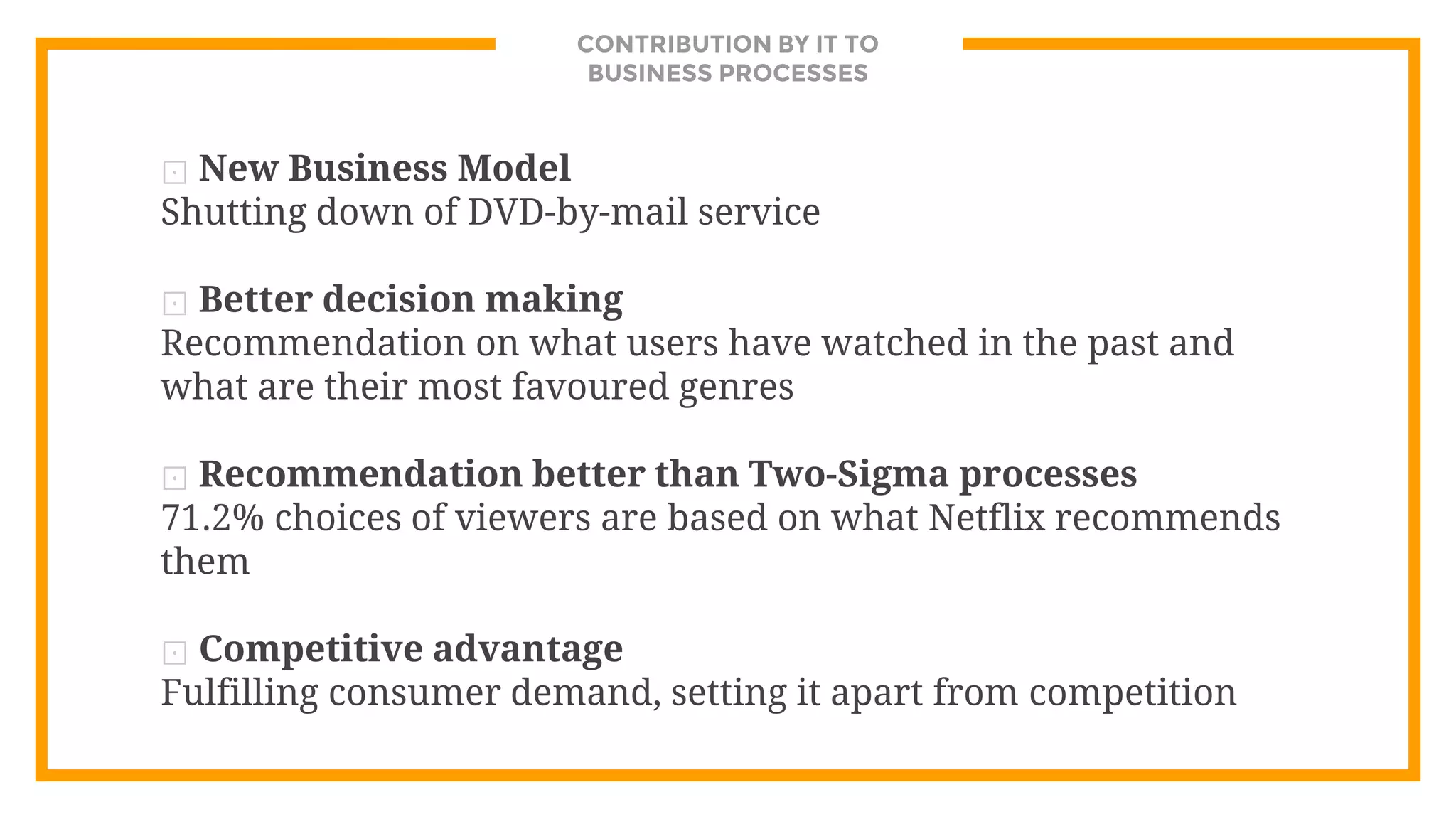 CONTRIBUTION BY IT TO
BUSINESS PROCESSES
⊡ New Business Model
Shutting down of DVD-by-mail service
⊡ Better decision making
Recommendation on what users have watched in the past and
what are their most favoured genres
⊡ Recommendation better than Two-Sigma processes
71.2% choices of viewers are based on what Netflix recommends
them
⊡ Competitive advantage
Fulfilling consumer demand, setting it apart from competition
 