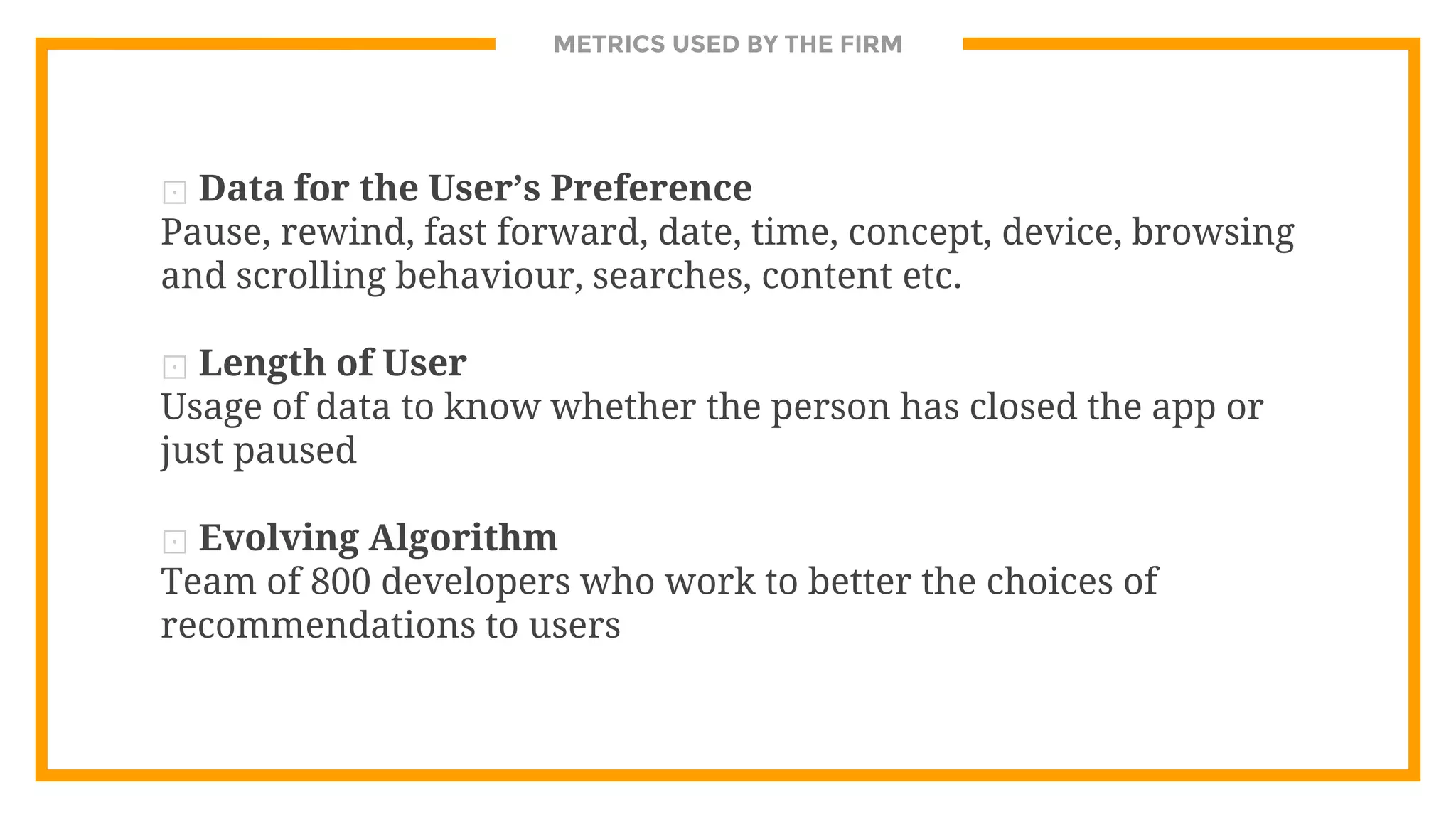 METRICS USED BY THE FIRM
⊡ Data for the User’s Preference
Pause, rewind, fast forward, date, time, concept, device, browsing
and scrolling behaviour, searches, content etc.
⊡ Length of User
Usage of data to know whether the person has closed the app or
just paused
⊡ Evolving Algorithm
Team of 800 developers who work to better the choices of
recommendations to users
 