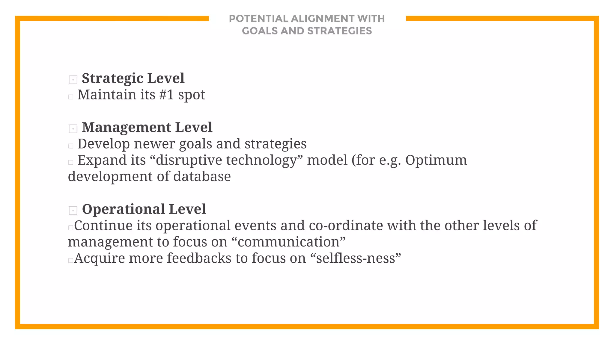 POTENTIAL ALIGNMENT WITH
GOALS AND STRATEGIES
⊡ Strategic Level
□ Maintain its #1 spot
⊡ Management Level
□ Develop newer goals and strategies
□ Expand its “disruptive technology” model (for e.g. Optimum
development of database
⊡ Operational Level
□Continue its operational events and co-ordinate with the other levels of
management to focus on “communication”
□Acquire more feedbacks to focus on “selfless-ness”
 